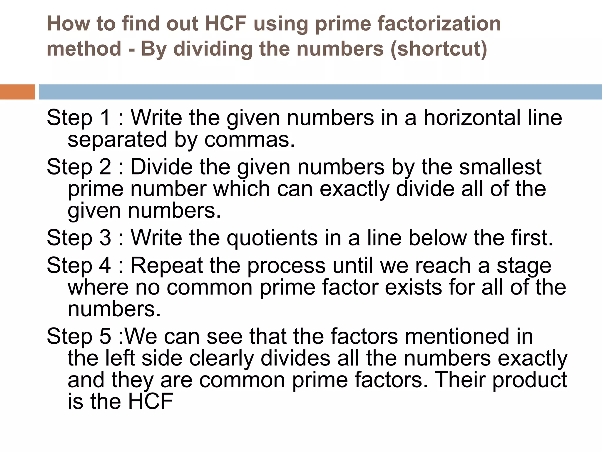 How to find out HCF using prime factorization
method - By dividing the numbers (shortcut)
Step 1 : Write the given numbers in a horizontal line
separated by commas.
Step 2 : Divide the given numbers by the smallest
prime number which can exactly divide all of the
given numbers.
Step 3 : Write the quotients in a line below the first.
Step 4 : Repeat the process until we reach a stage
where no common prime factor exists for all of the
numbers.
Step 5 :We can see that the factors mentioned in
the left side clearly divides all the numbers exactly
and they are common prime factors. Their product
is the HCF
 