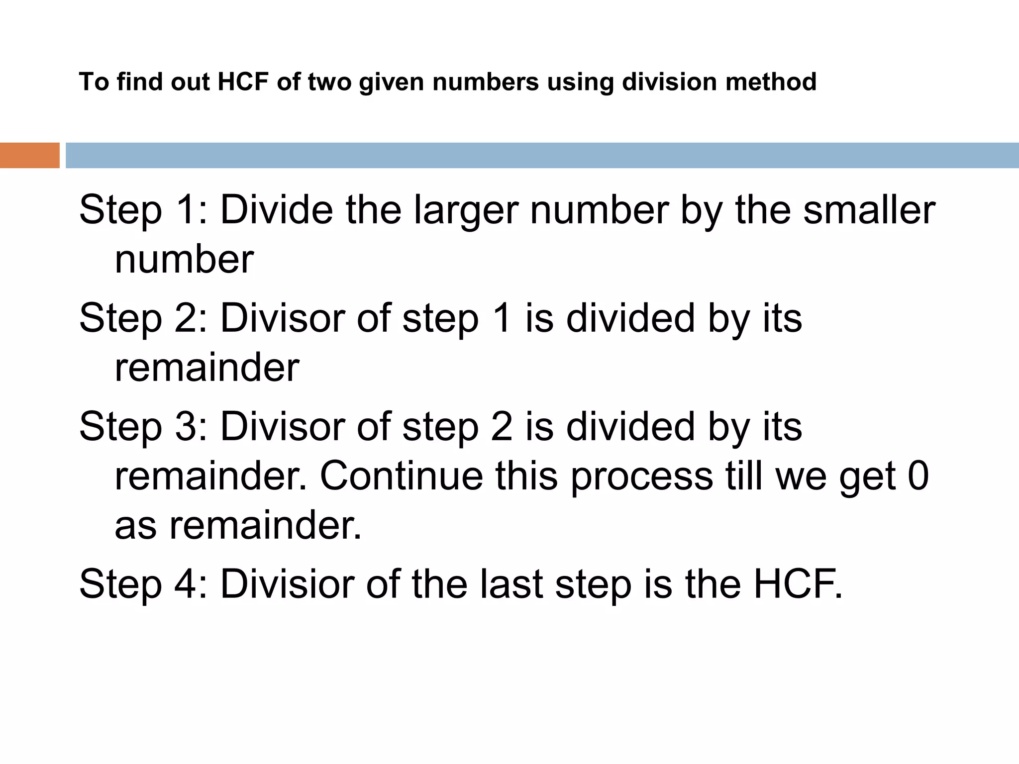 To find out HCF of two given numbers using division method
Step 1: Divide the larger number by the smaller
number
Step 2: Divisor of step 1 is divided by its
remainder
Step 3: Divisor of step 2 is divided by its
remainder. Continue this process till we get 0
as remainder.
Step 4: Divisior of the last step is the HCF.
 
