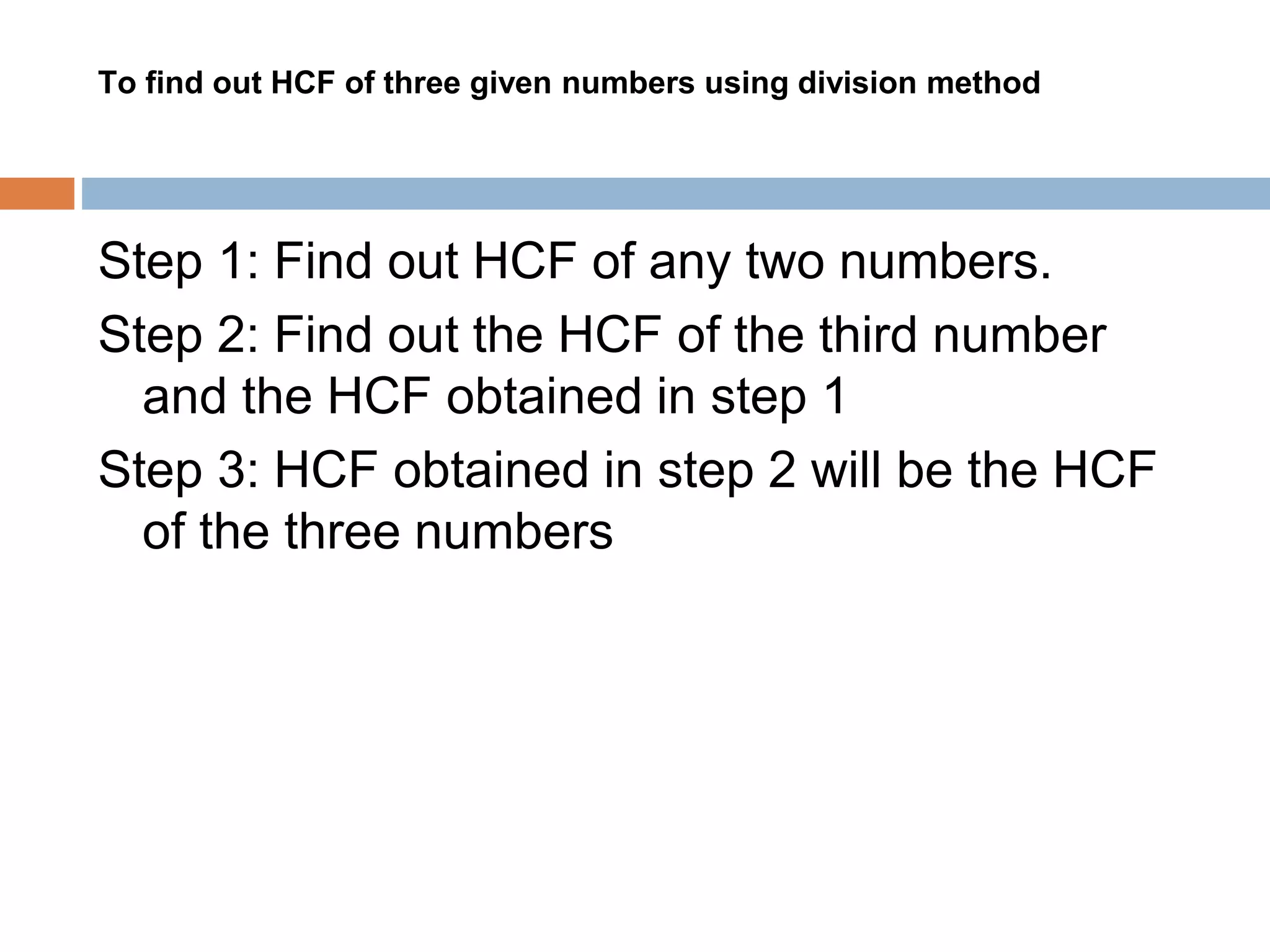 To find out HCF of three given numbers using division method
Step 1: Find out HCF of any two numbers.
Step 2: Find out the HCF of the third number
and the HCF obtained in step 1
Step 3: HCF obtained in step 2 will be the HCF
of the three numbers
 