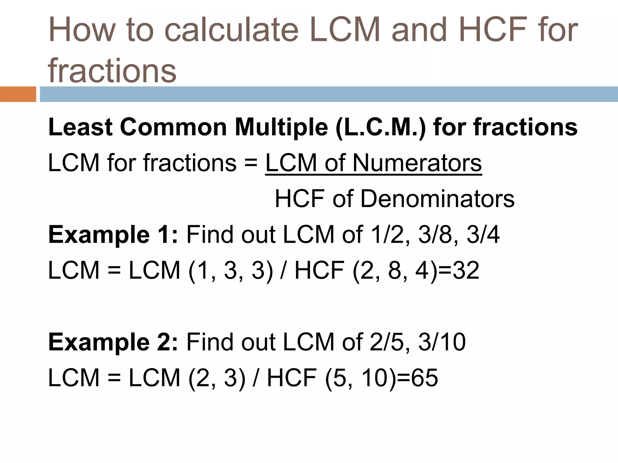 How to calculate LCM and HCF for
fractions
Least Common Multiple (L.C.M.) for fractions
LCM for fractions = LCM of Numerators
HCF of Denominators
Example 1: Find out LCM of 1/2, 3/8, 3/4
LCM = LCM (1, 3, 3) / HCF (2, 8, 4)=32
Example 2: Find out LCM of 2/5, 3/10
LCM = LCM (2, 3) / HCF (5, 10)=65
 
