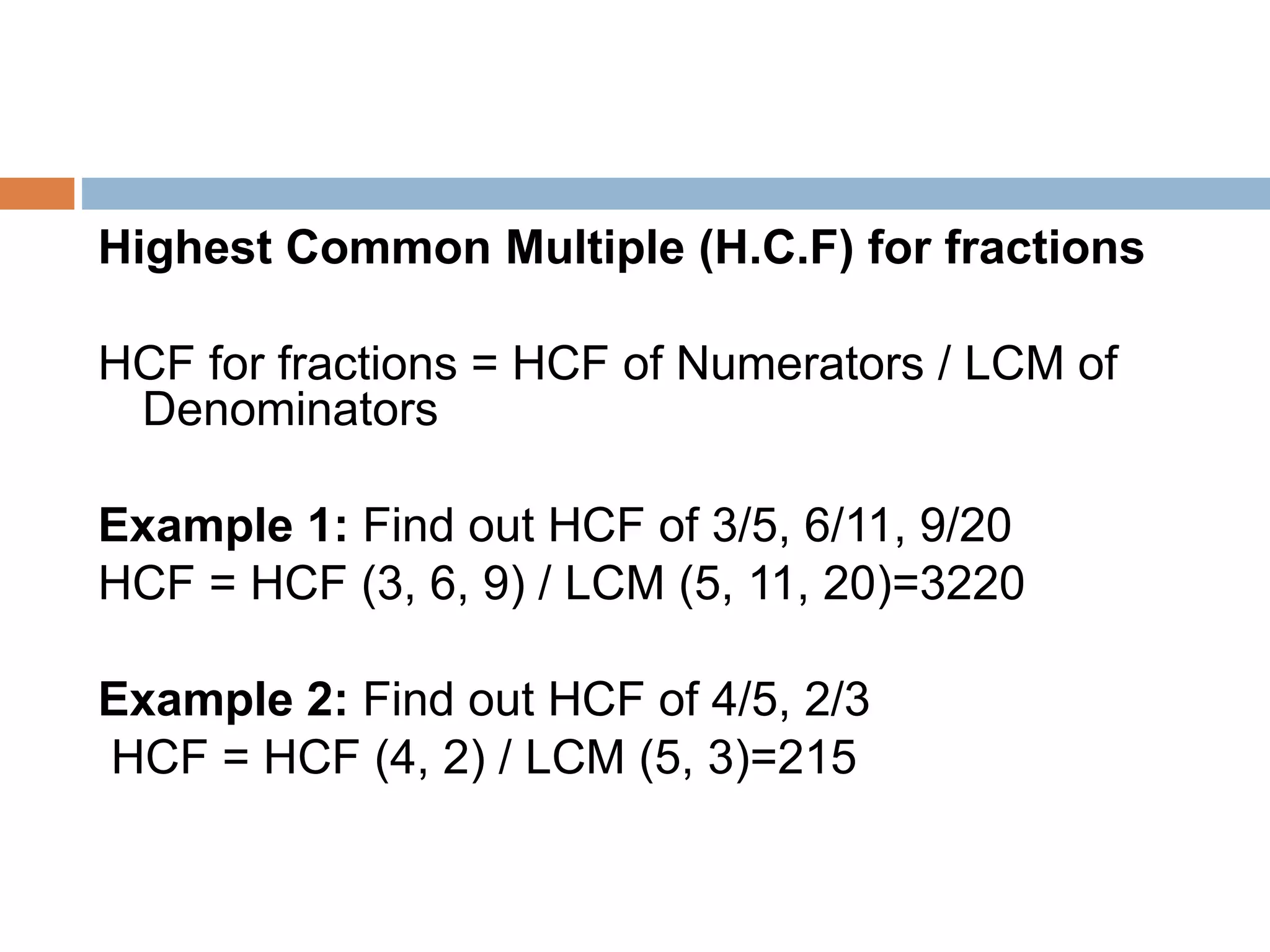 Highest Common Multiple (H.C.F) for fractions
HCF for fractions = HCF of Numerators / LCM of
Denominators
Example 1: Find out HCF of 3/5, 6/11, 9/20
HCF = HCF (3, 6, 9) / LCM (5, 11, 20)=3220
Example 2: Find out HCF of 4/5, 2/3
HCF = HCF (4, 2) / LCM (5, 3)=215
 