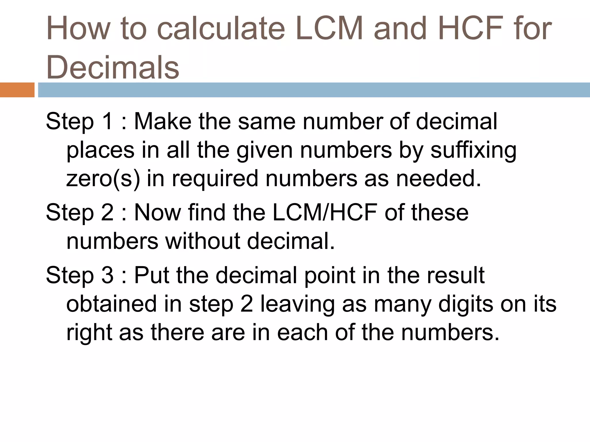 How to calculate LCM and HCF for
Decimals
Step 1 : Make the same number of decimal
places in all the given numbers by suffixing
zero(s) in required numbers as needed.
Step 2 : Now find the LCM/HCF of these
numbers without decimal.
Step 3 : Put the decimal point in the result
obtained in step 2 leaving as many digits on its
right as there are in each of the numbers.
 