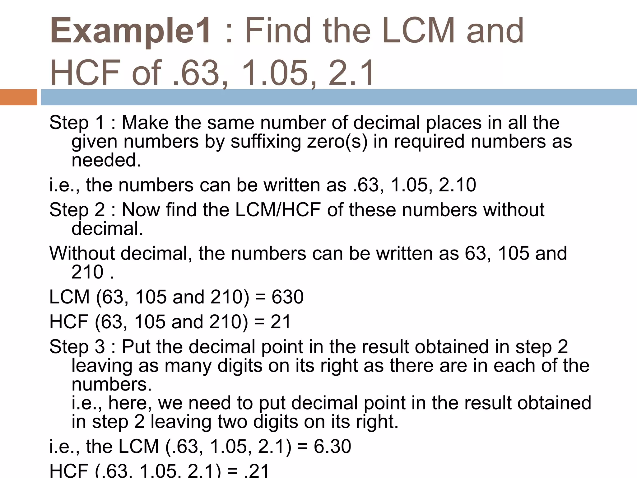 Example1 : Find the LCM and
HCF of .63, 1.05, 2.1
Step 1 : Make the same number of decimal places in all the
given numbers by suffixing zero(s) in required numbers as
needed.
i.e., the numbers can be written as .63, 1.05, 2.10
Step 2 : Now find the LCM/HCF of these numbers without
decimal.
Without decimal, the numbers can be written as 63, 105 and
210 .
LCM (63, 105 and 210) = 630
HCF (63, 105 and 210) = 21
Step 3 : Put the decimal point in the result obtained in step 2
leaving as many digits on its right as there are in each of the
numbers.
i.e., here, we need to put decimal point in the result obtained
in step 2 leaving two digits on its right.
i.e., the LCM (.63, 1.05, 2.1) = 6.30
HCF (.63, 1.05, 2.1) = .21
 