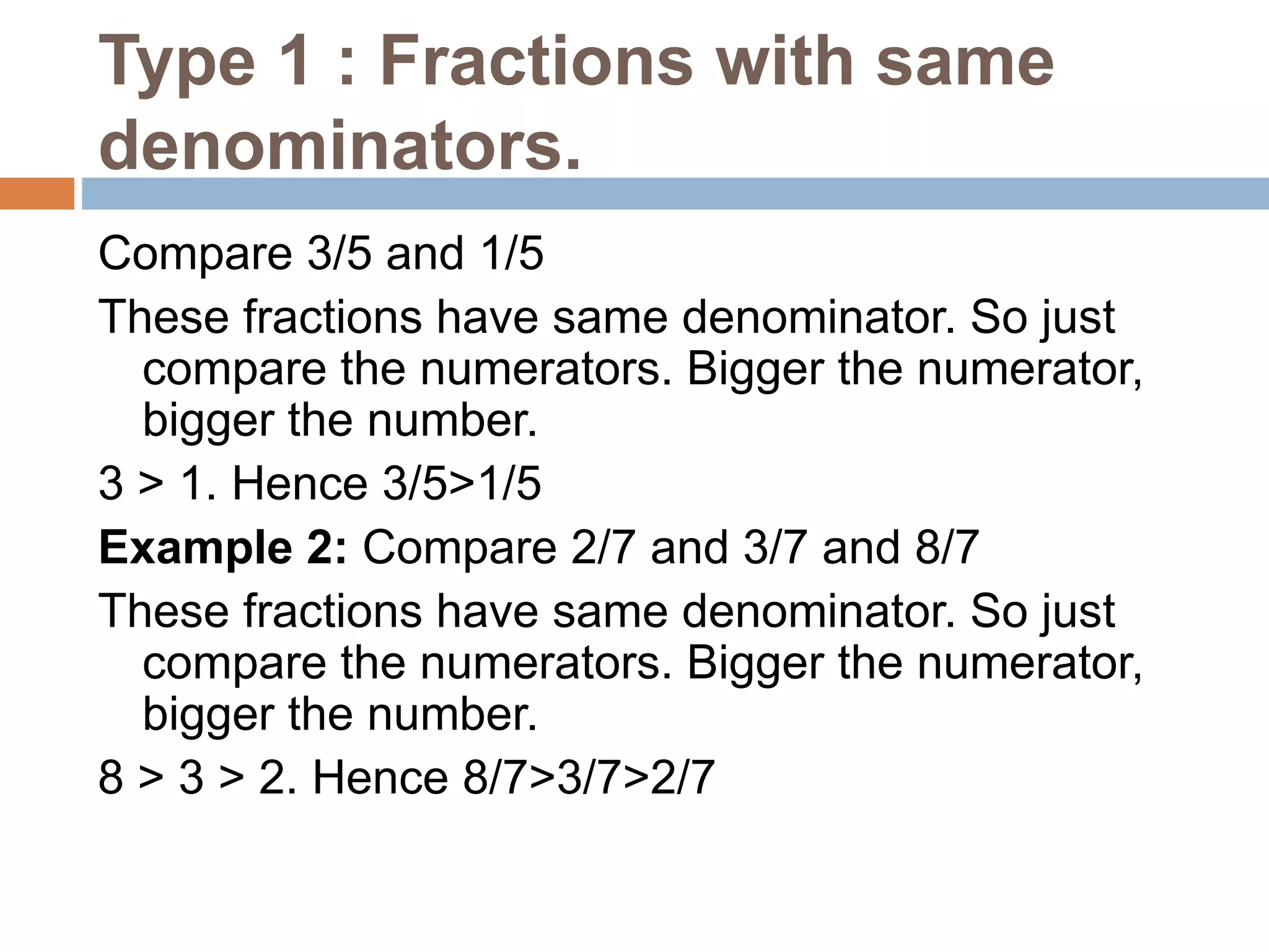 Type 1 : Fractions with same
denominators.
Compare 3/5 and 1/5
These fractions have same denominator. So just
compare the numerators. Bigger the numerator,
bigger the number.
3 > 1. Hence 3/5>1/5
Example 2: Compare 2/7 and 3/7 and 8/7
These fractions have same denominator. So just
compare the numerators. Bigger the numerator,
bigger the number.
8 > 3 > 2. Hence 8/7>3/7>2/7
 