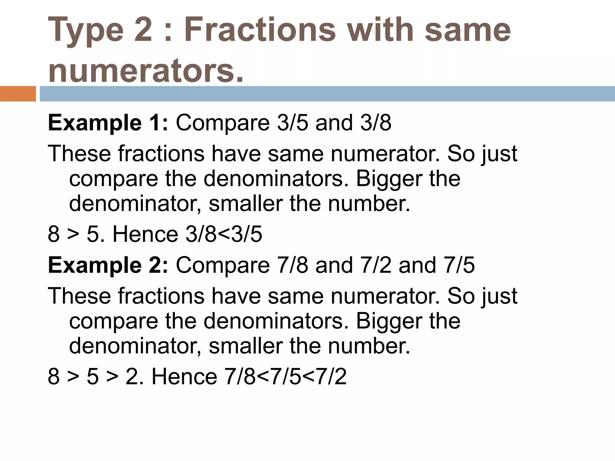 Type 2 : Fractions with same
numerators.
Example 1: Compare 3/5 and 3/8
These fractions have same numerator. So just
compare the denominators. Bigger the
denominator, smaller the number.
8 > 5. Hence 3/8<3/5
Example 2: Compare 7/8 and 7/2 and 7/5
These fractions have same numerator. So just
compare the denominators. Bigger the
denominator, smaller the number.
8 > 5 > 2. Hence 7/8<7/5<7/2
 