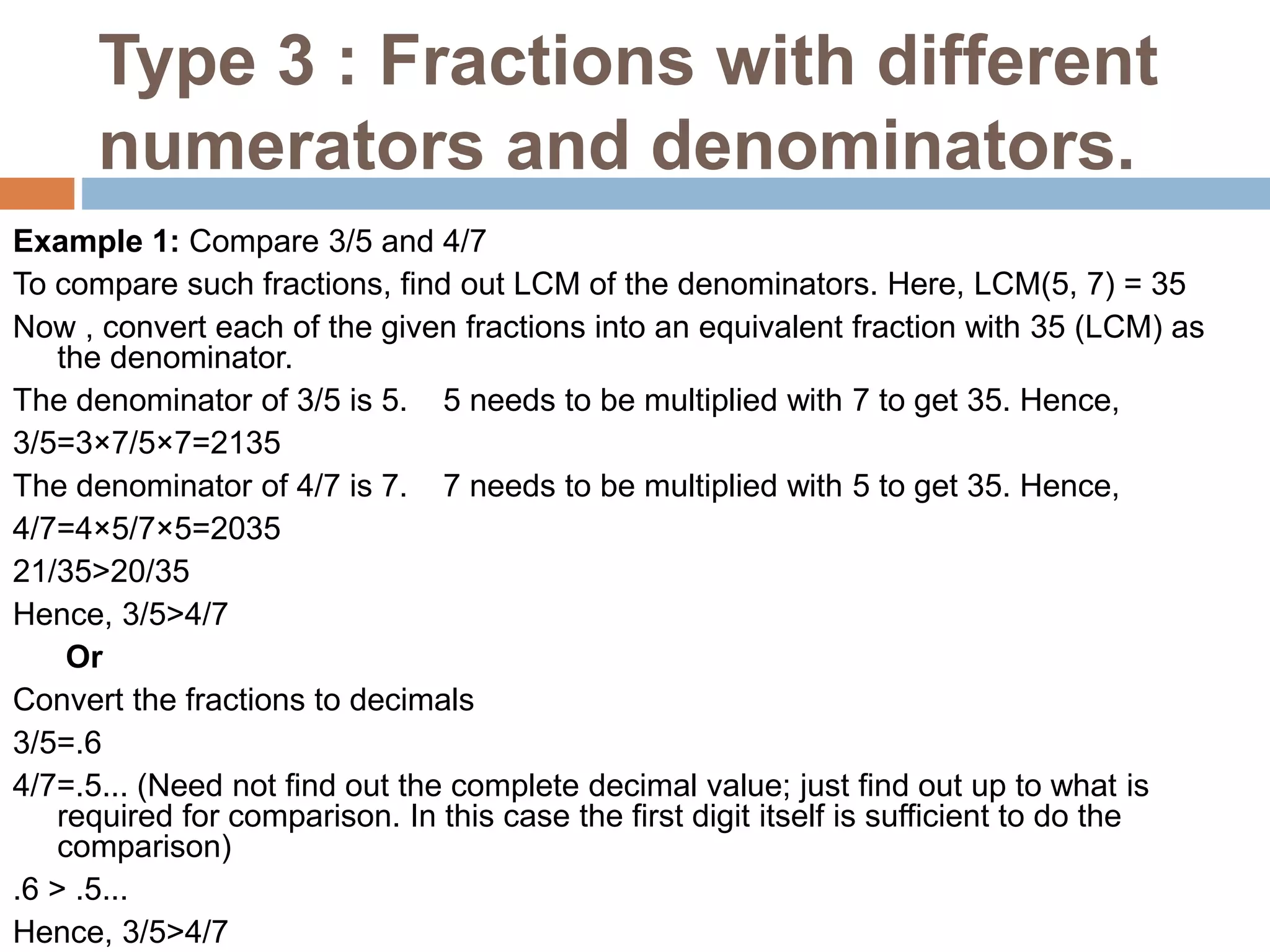 Type 3 : Fractions with different
numerators and denominators.
Example 1: Compare 3/5 and 4/7
To compare such fractions, find out LCM of the denominators. Here, LCM(5, 7) = 35
Now , convert each of the given fractions into an equivalent fraction with 35 (LCM) as
the denominator.
The denominator of 3/5 is 5. 5 needs to be multiplied with 7 to get 35. Hence,
3/5=3×7/5×7=2135
The denominator of 4/7 is 7. 7 needs to be multiplied with 5 to get 35. Hence,
4/7=4×5/7×5=2035
21/35>20/35
Hence, 3/5>4/7
Or
Convert the fractions to decimals
3/5=.6
4/7=.5... (Need not find out the complete decimal value; just find out up to what is
required for comparison. In this case the first digit itself is sufficient to do the
comparison)
.6 > .5...
Hence, 3/5>4/7
 