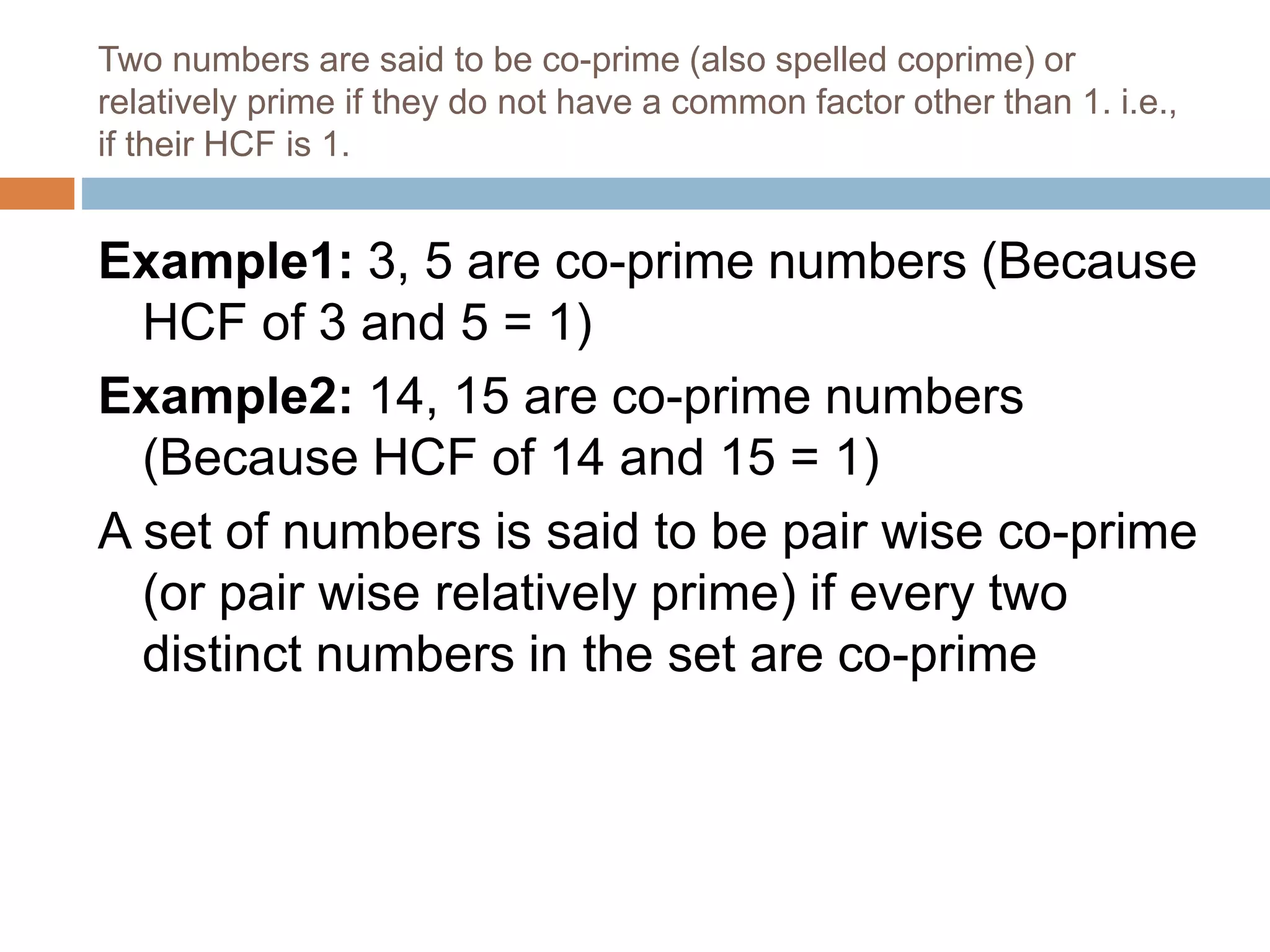 Two numbers are said to be co-prime (also spelled coprime) or
relatively prime if they do not have a common factor other than 1. i.e.,
if their HCF is 1.
Example1: 3, 5 are co-prime numbers (Because
HCF of 3 and 5 = 1)
Example2: 14, 15 are co-prime numbers
(Because HCF of 14 and 15 = 1)
A set of numbers is said to be pair wise co-prime
(or pair wise relatively prime) if every two
distinct numbers in the set are co-prime
 