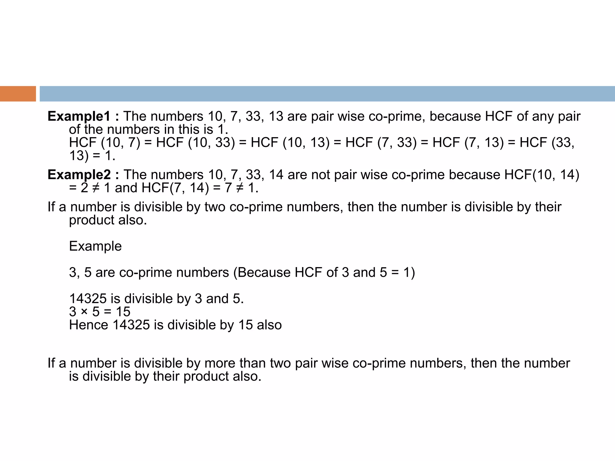 Example1 : The numbers 10, 7, 33, 13 are pair wise co-prime, because HCF of any pair
of the numbers in this is 1.
HCF (10, 7) = HCF (10, 33) = HCF (10, 13) = HCF (7, 33) = HCF (7, 13) = HCF (33,
13) = 1.
Example2 : The numbers 10, 7, 33, 14 are not pair wise co-prime because HCF(10, 14)
= 2 ≠ 1 and HCF(7, 14) = 7 ≠ 1.
If a number is divisible by two co-prime numbers, then the number is divisible by their
product also.
Example
3, 5 are co-prime numbers (Because HCF of 3 and 5 = 1)
14325 is divisible by 3 and 5.
3 × 5 = 15
Hence 14325 is divisible by 15 also
If a number is divisible by more than two pair wise co-prime numbers, then the number
is divisible by their product also.
 