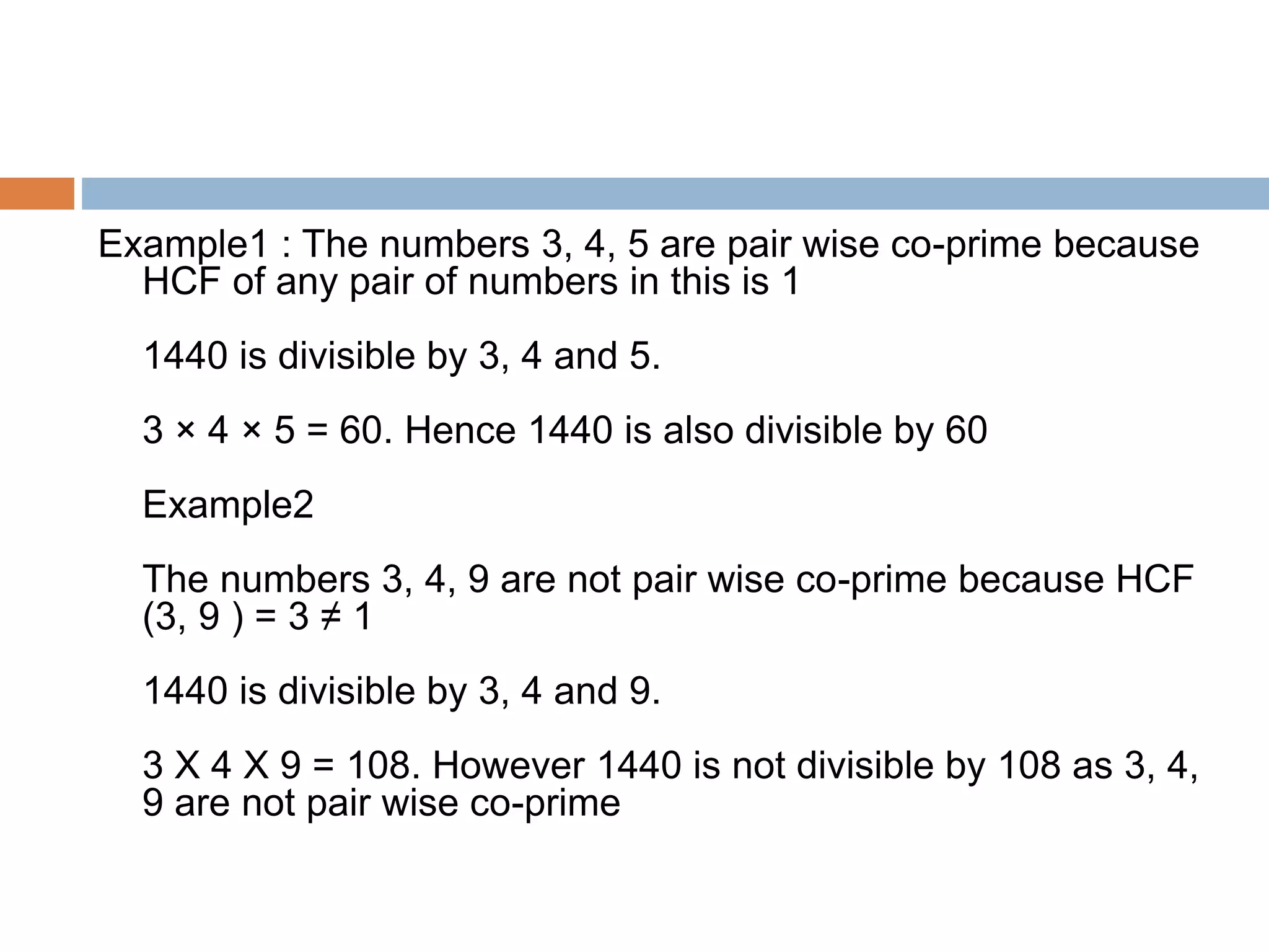 Example1 : The numbers 3, 4, 5 are pair wise co-prime because
HCF of any pair of numbers in this is 1
1440 is divisible by 3, 4 and 5.
3 × 4 × 5 = 60. Hence 1440 is also divisible by 60
Example2
The numbers 3, 4, 9 are not pair wise co-prime because HCF
(3, 9 ) = 3 ≠ 1
1440 is divisible by 3, 4 and 9.
3 X 4 X 9 = 108. However 1440 is not divisible by 108 as 3, 4,
9 are not pair wise co-prime
 