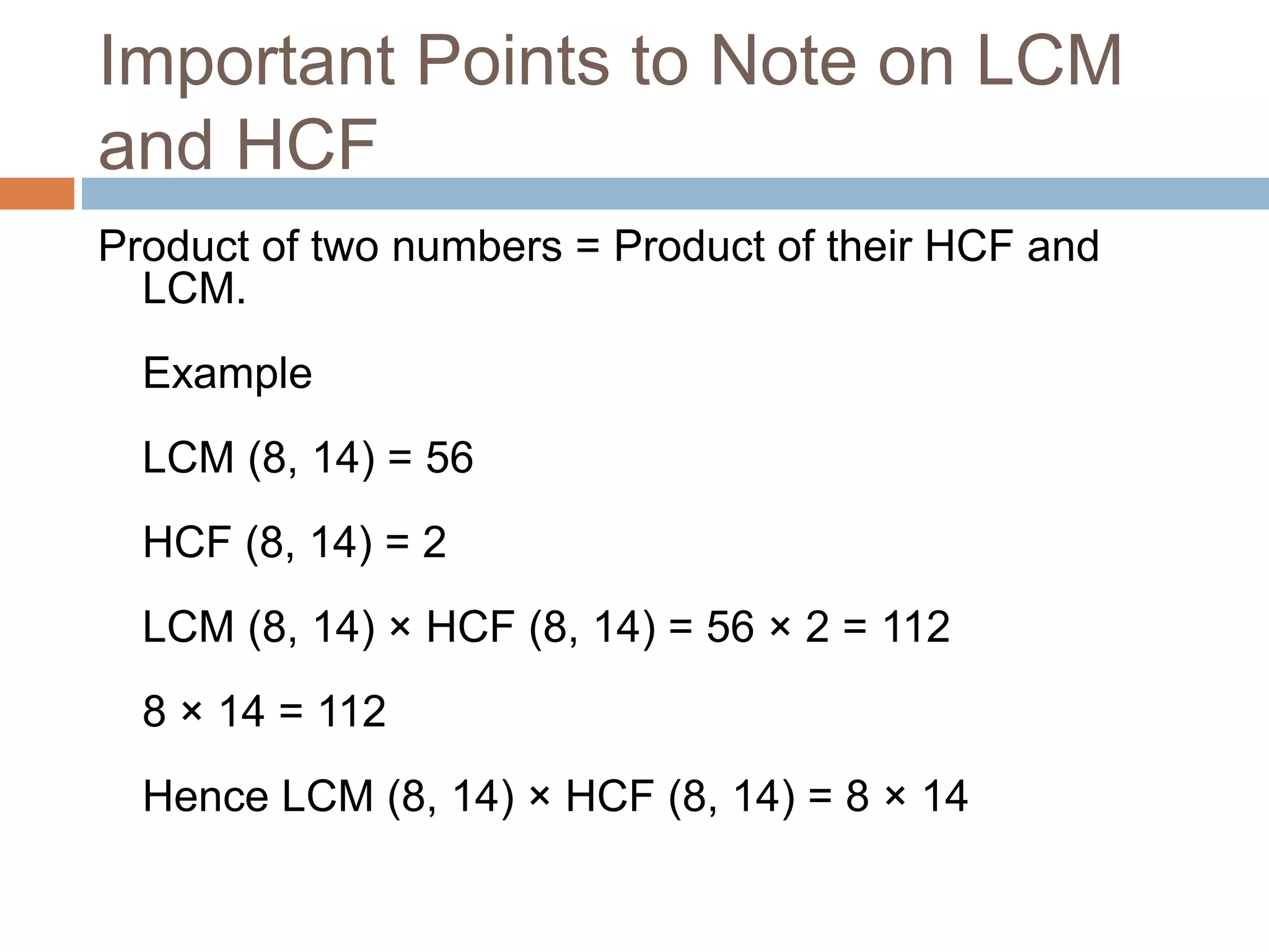 Important Points to Note on LCM
and HCF
Product of two numbers = Product of their HCF and
LCM.
Example
LCM (8, 14) = 56
HCF (8, 14) = 2
LCM (8, 14) × HCF (8, 14) = 56 × 2 = 112
8 × 14 = 112
Hence LCM (8, 14) × HCF (8, 14) = 8 × 14
 