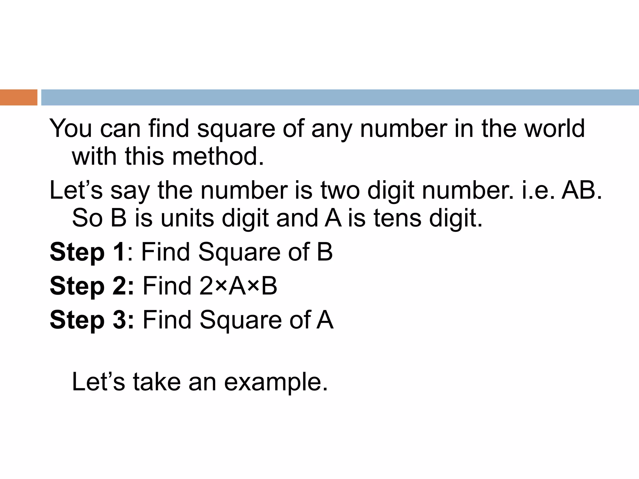 You can find square of any number in the world
with this method.
Let’s say the number is two digit number. i.e. AB.
So B is units digit and A is tens digit.
Step 1: Find Square of B
Step 2: Find 2×A×B
Step 3: Find Square of A
Let’s take an example.
 