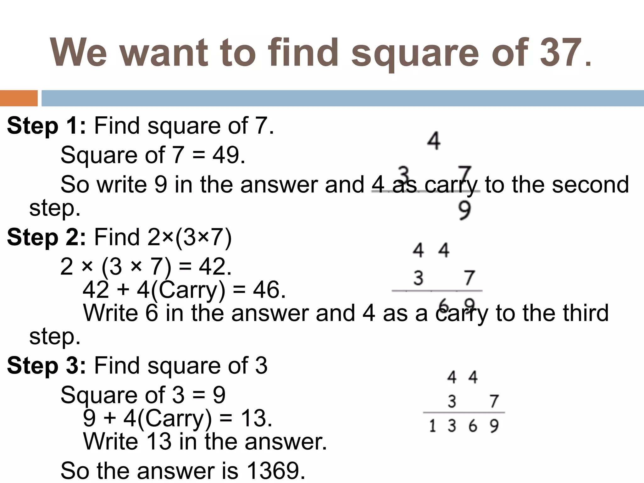We want to find square of 37.
Step 1: Find square of 7.
Square of 7 = 49.
So write 9 in the answer and 4 as carry to the second
step.
Step 2: Find 2×(3×7)
2 × (3 × 7) = 42.
42 + 4(Carry) = 46.
Write 6 in the answer and 4 as a carry to the third
step.
Step 3: Find square of 3
Square of 3 = 9
9 + 4(Carry) = 13.
Write 13 in the answer.
So the answer is 1369.
 