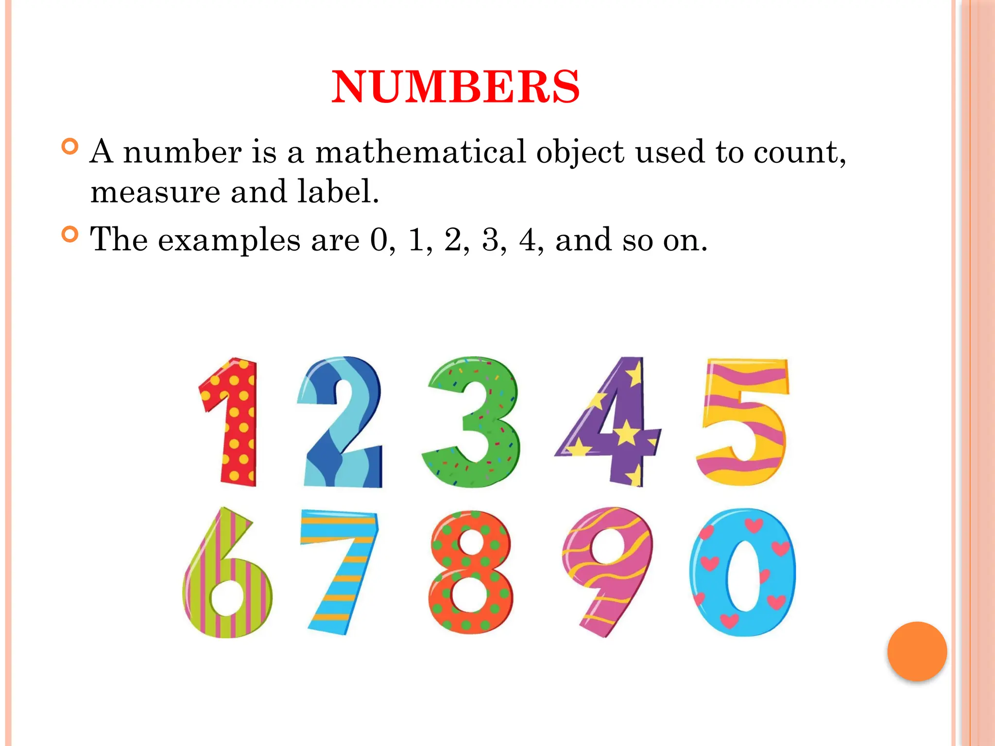 NUMBERS
 A number is a mathematical object used to count,
measure and label.
 The examples are 0, 1, 2, 3, 4, and so on.
 
