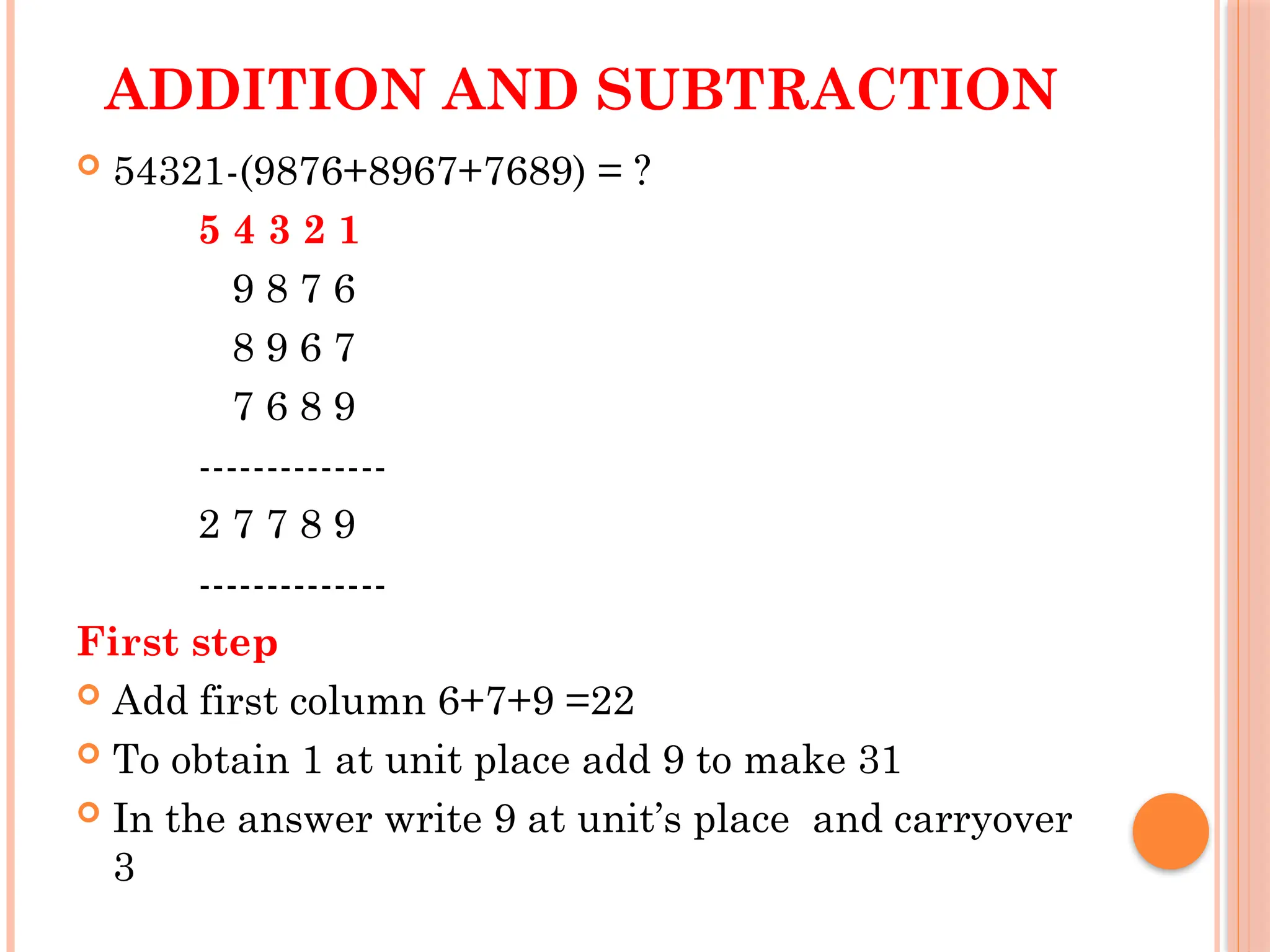 ADDITION AND SUBTRACTION
 54321-(9876+8967+7689) = ?
5 4 3 2 1
9 8 7 6
8 9 6 7
7 6 8 9
--------------
2 7 7 8 9
--------------
First step
 Add first column 6+7+9 =22
 To obtain 1 at unit place add 9 to make 31
 In the answer write 9 at unit’s place and carryover
3
 