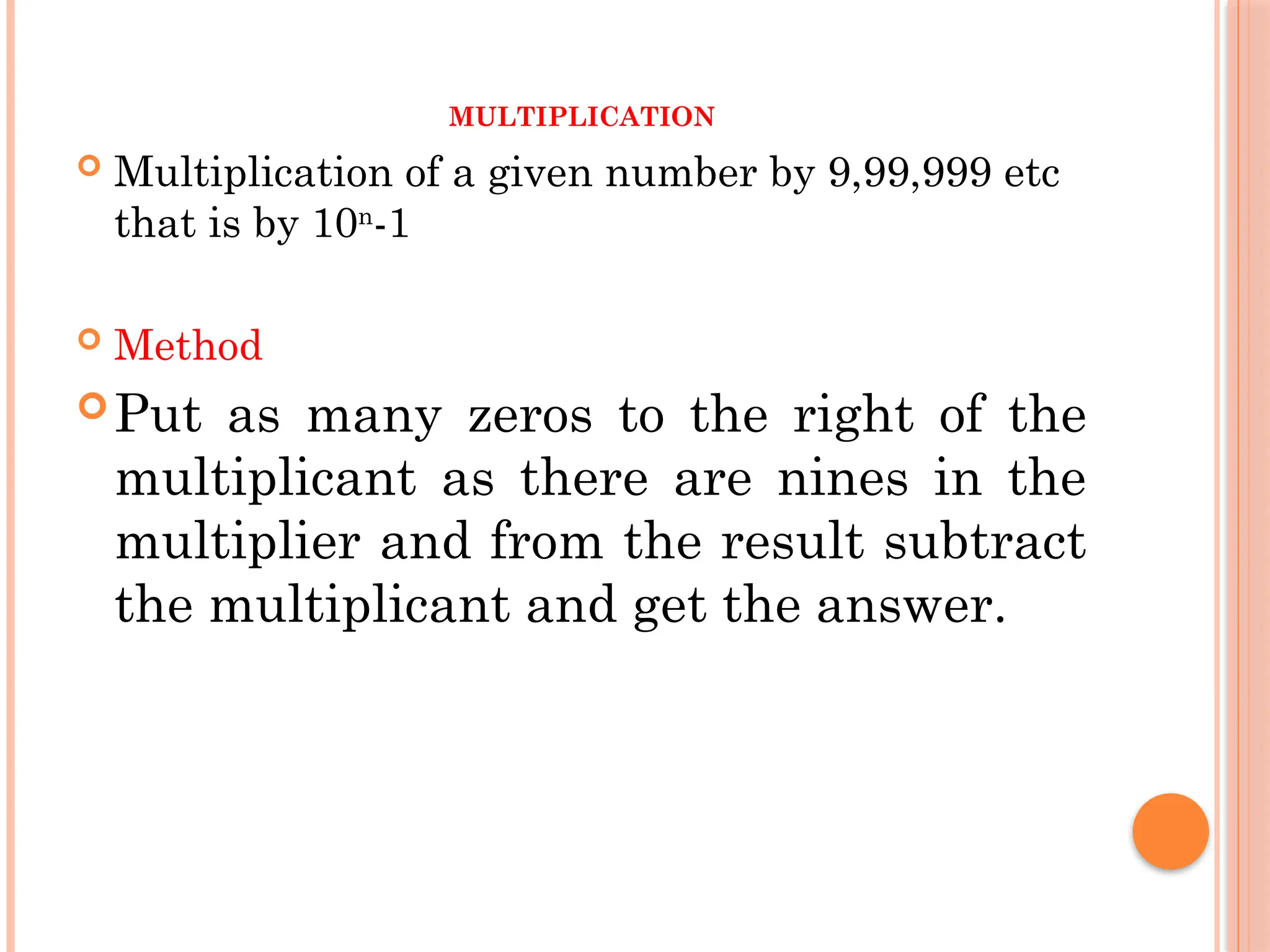 MULTIPLICATION
 Multiplication of a given number by 9,99,999 etc
that is by 10n
-1
 Method
Put as many zeros to the right of the
multiplicant as there are nines in the
multiplier and from the result subtract
the multiplicant and get the answer.
 