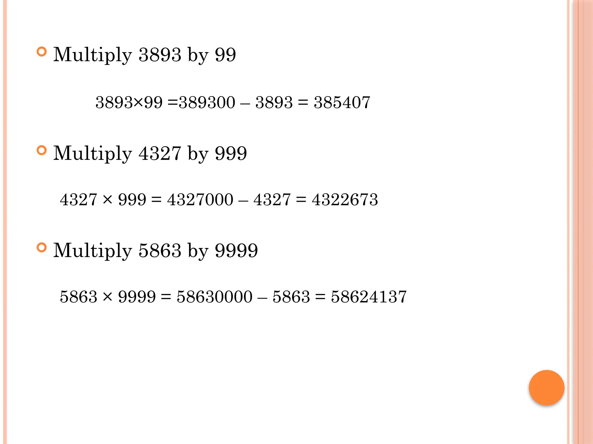  Multiply 3893 by 99
3893×99 =389300 – 3893 = 385407
 Multiply 4327 by 999
4327 × 999 = 4327000 – 4327 = 4322673
 Multiply 5863 by 9999
5863 × 9999 = 58630000 – 5863 = 58624137
 
