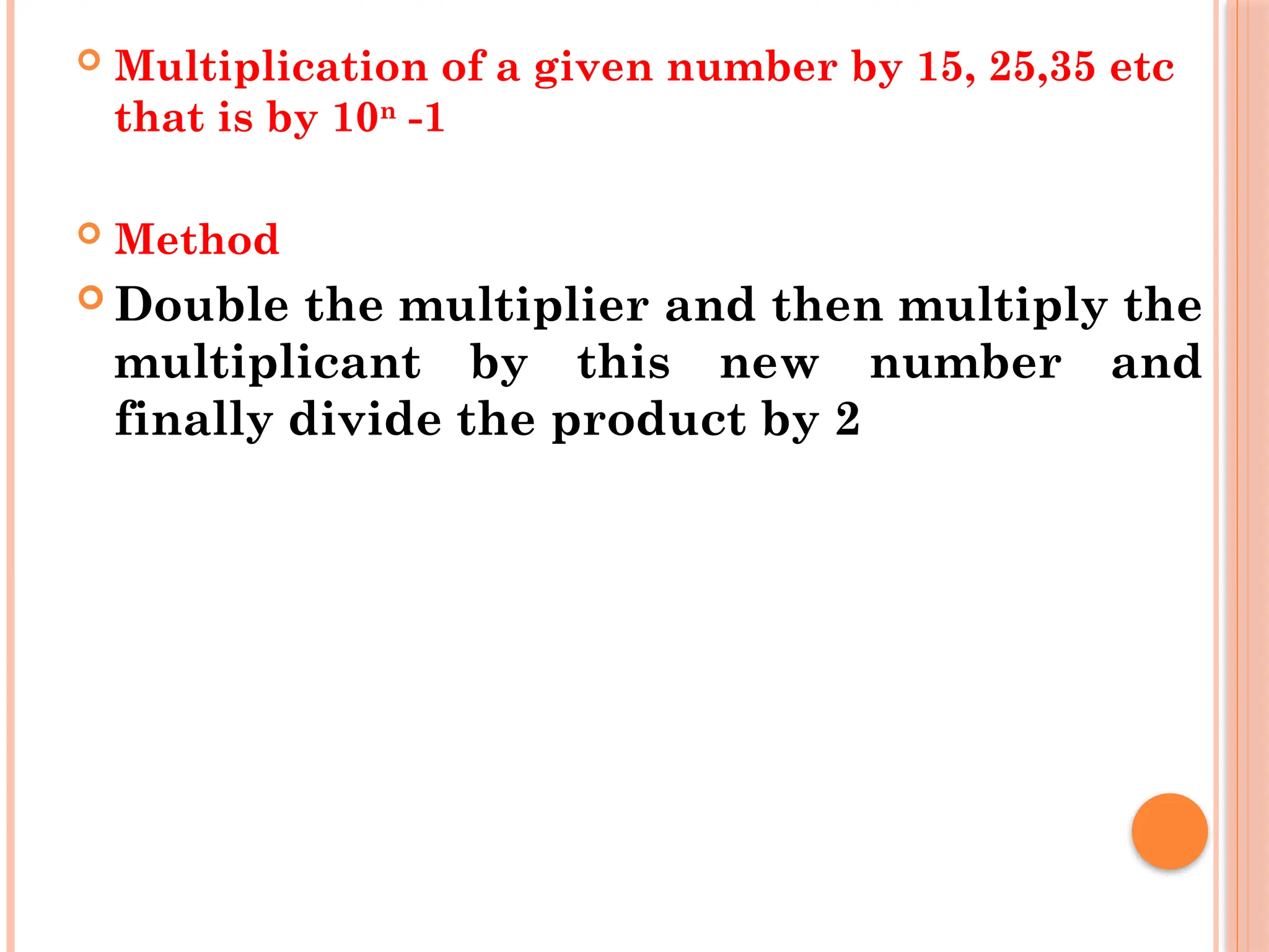  Multiplication of a given number by 15, 25,35 etc
that is by 10n
-1
 Method
 Double the multiplier and then multiply the
multiplicant by this new number and
finally divide the product by 2
 