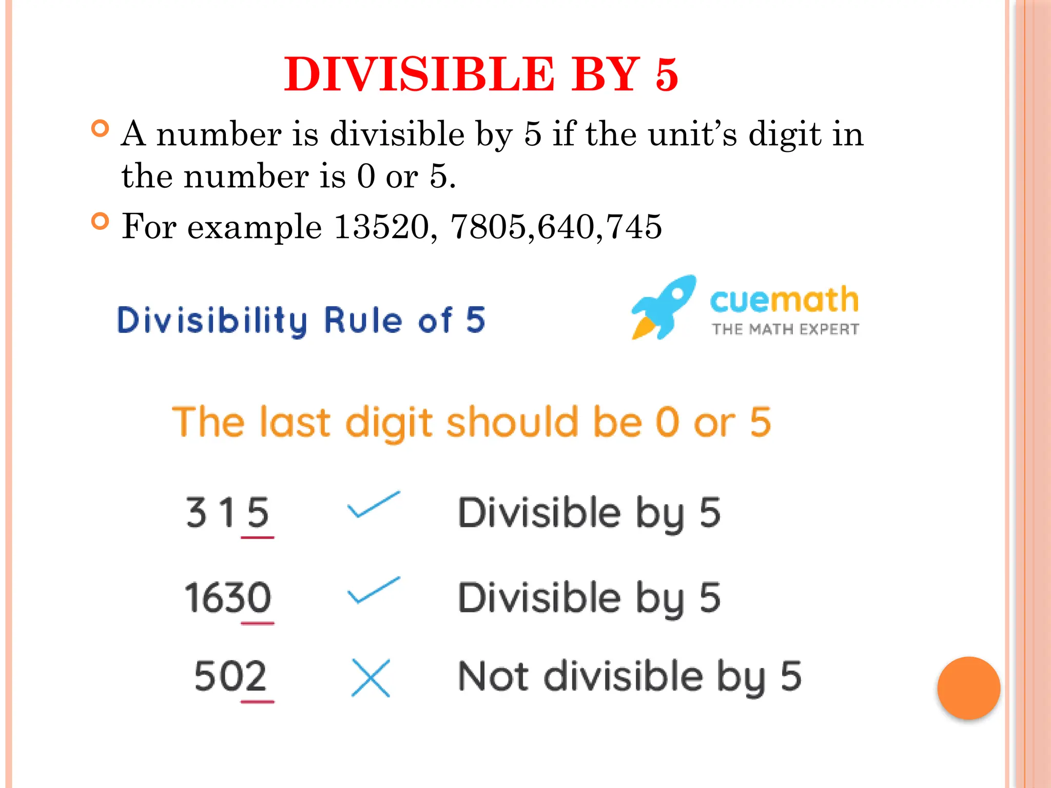 DIVISIBLE BY 5
 A number is divisible by 5 if the unit’s digit in
the number is 0 or 5.
 For example 13520, 7805,640,745
 