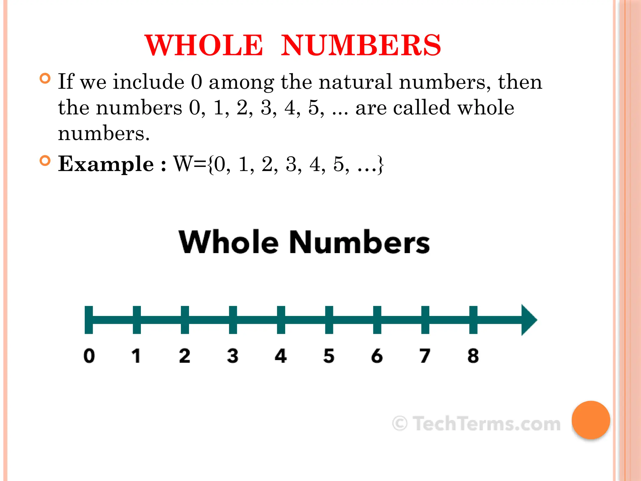 WHOLE NUMBERS
 If we include 0 among the natural numbers, then
the numbers 0, 1, 2, 3, 4, 5, ... are called whole
numbers.
 Example : W={0, 1, 2, 3, 4, 5, …}
 