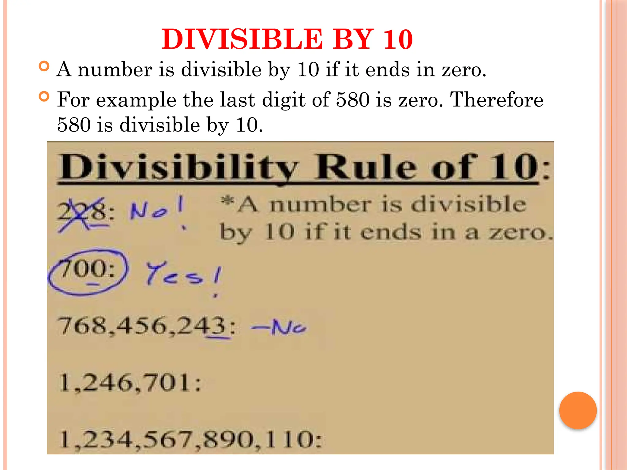 DIVISIBLE BY 10
 A number is divisible by 10 if it ends in zero.
 For example the last digit of 580 is zero. Therefore
580 is divisible by 10.
 