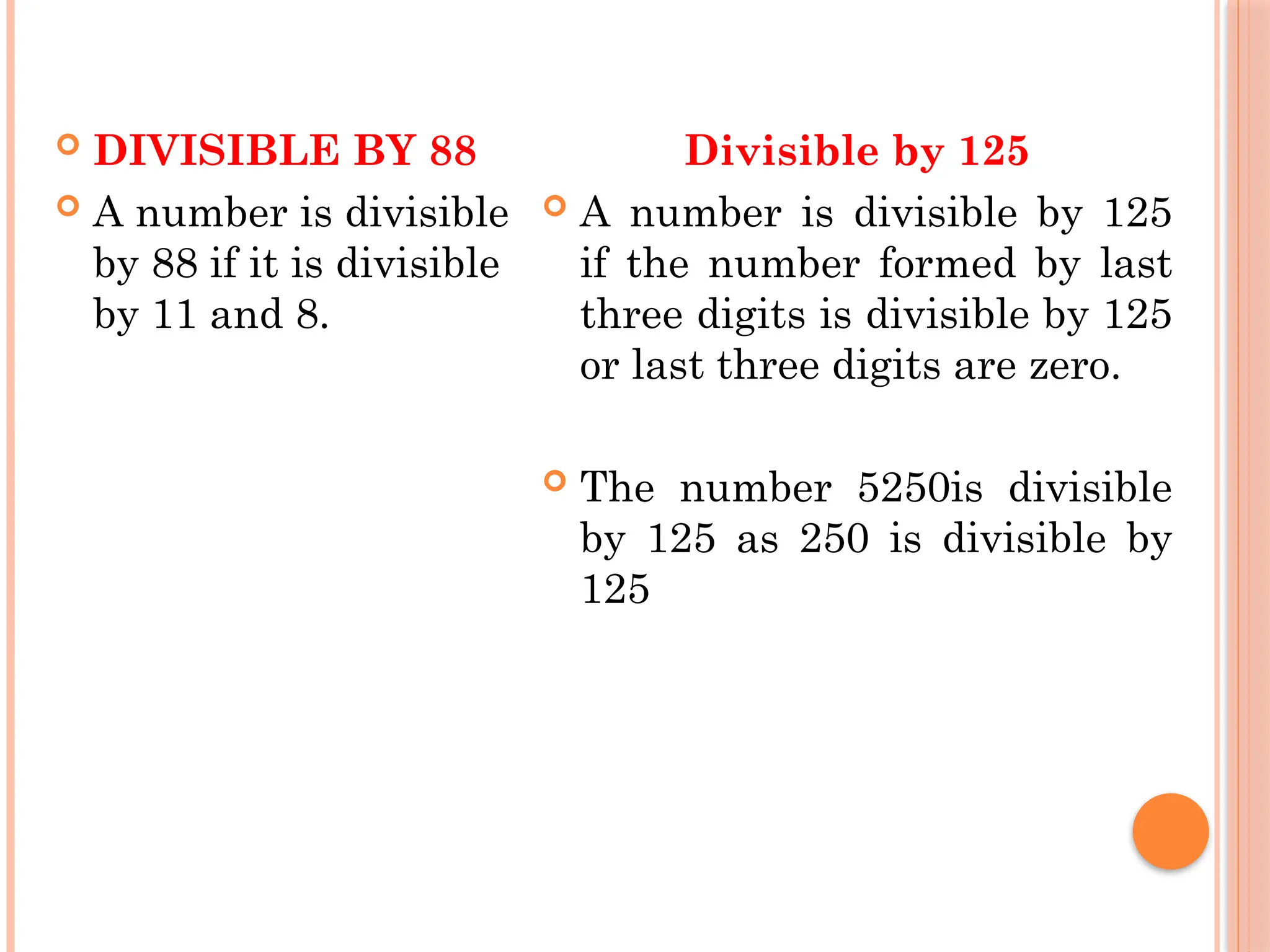  DIVISIBLE BY 88
 A number is divisible
by 88 if it is divisible
by 11 and 8.
Divisible by 125
 A number is divisible by 125
if the number formed by last
three digits is divisible by 125
or last three digits are zero.
 The number 5250is divisible
by 125 as 250 is divisible by
125
 
