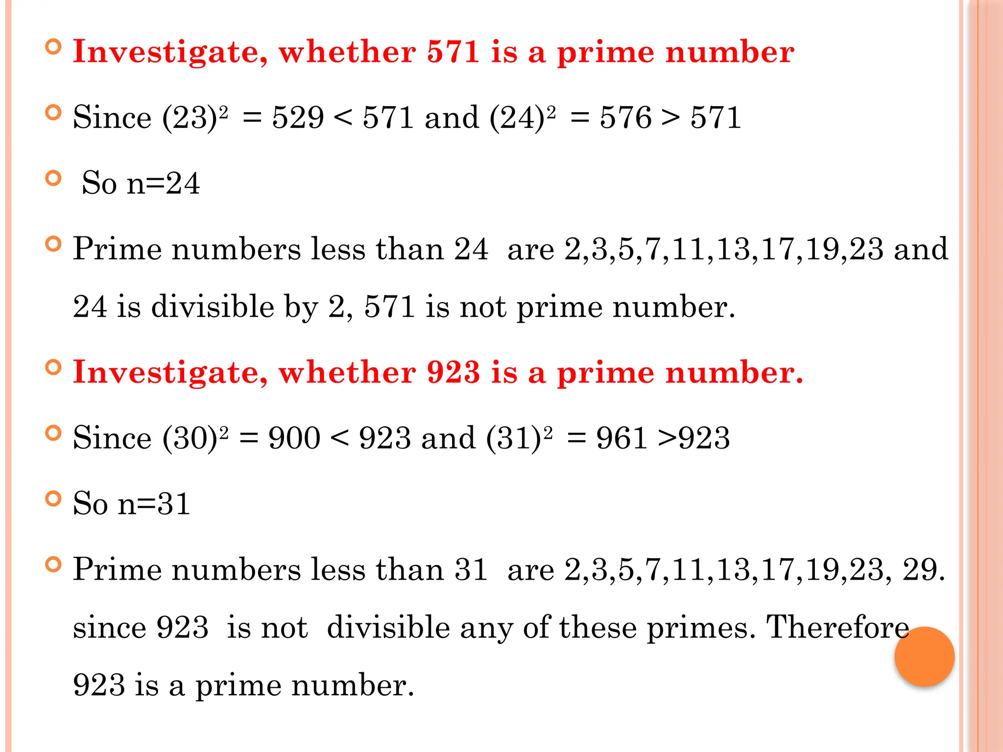  Investigate, whether 571 is a prime number
 Since (23)2
= 529 < 571 and (24)2
= 576 > 571
 So n=24
 Prime numbers less than 24 are 2,3,5,7,11,13,17,19,23 and
24 is divisible by 2, 571 is not prime number.
 Investigate, whether 923 is a prime number.
 Since (30)2
= 900 < 923 and (31)2
= 961 >923
 So n=31
 Prime numbers less than 31 are 2,3,5,7,11,13,17,19,23, 29.
since 923 is not divisible any of these primes. Therefore
923 is a prime number.
 