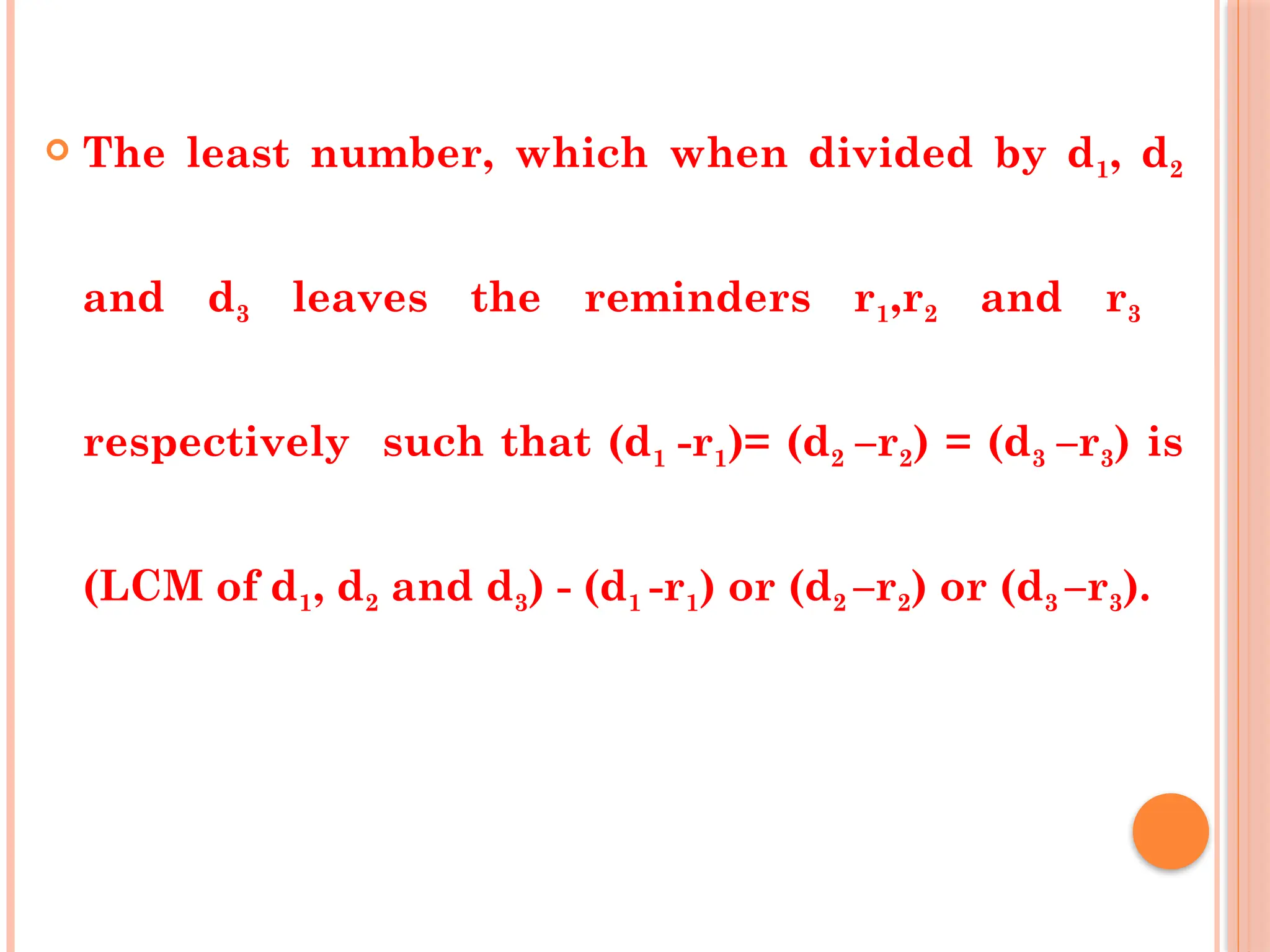  The least number, which when divided by d1, d2
and d3 leaves the reminders r1,r2 and r3
respectively such that (d1 -r1)= (d2 –r2) = (d3 –r3) is
(LCM of d1, d2 and d3) - (d1 -r1) or (d2 –r2) or (d3 –r3).
 