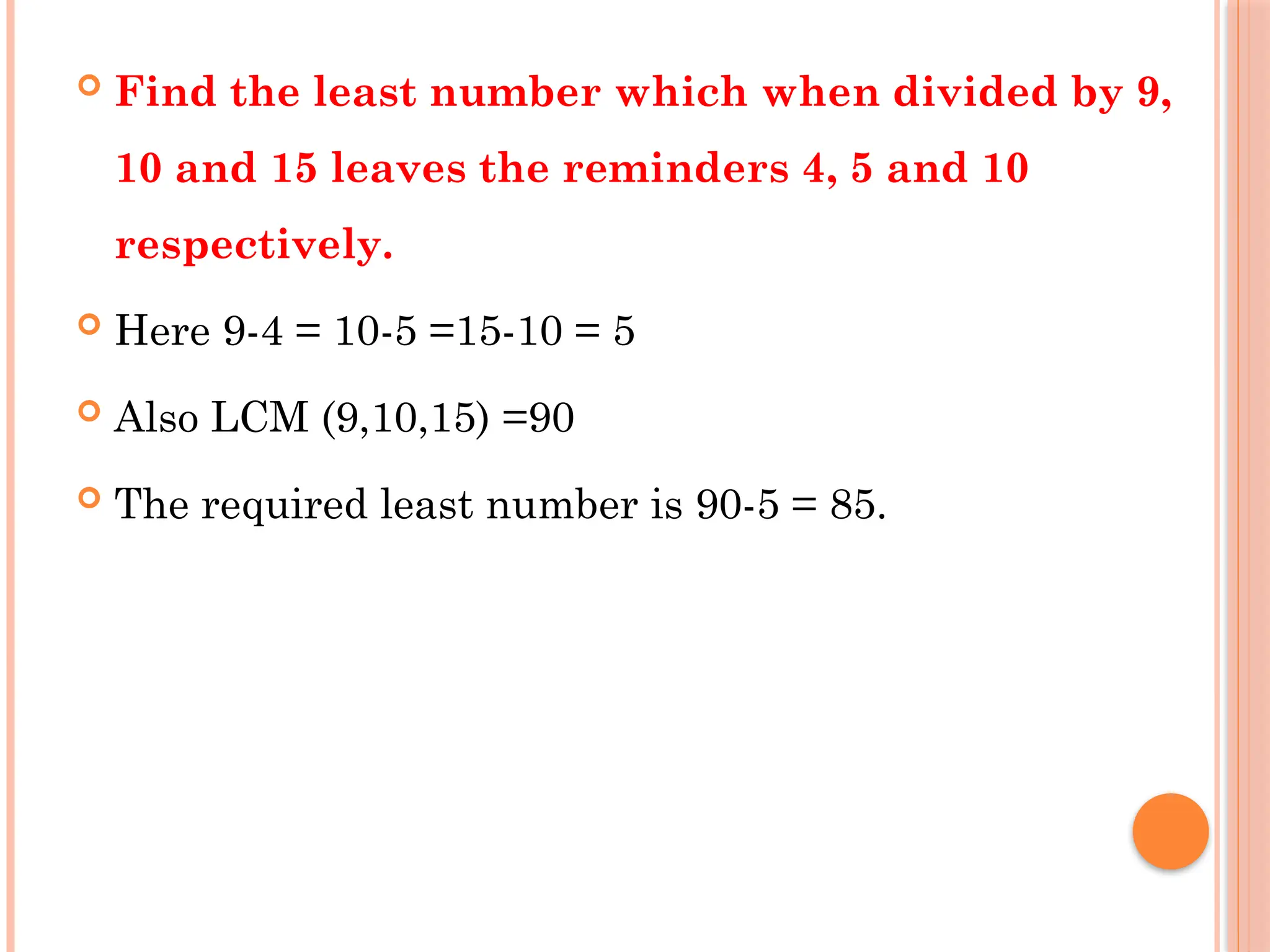  Find the least number which when divided by 9,
10 and 15 leaves the reminders 4, 5 and 10
respectively.
 Here 9-4 = 10-5 =15-10 = 5
 Also LCM (9,10,15) =90
 The required least number is 90-5 = 85.
 
