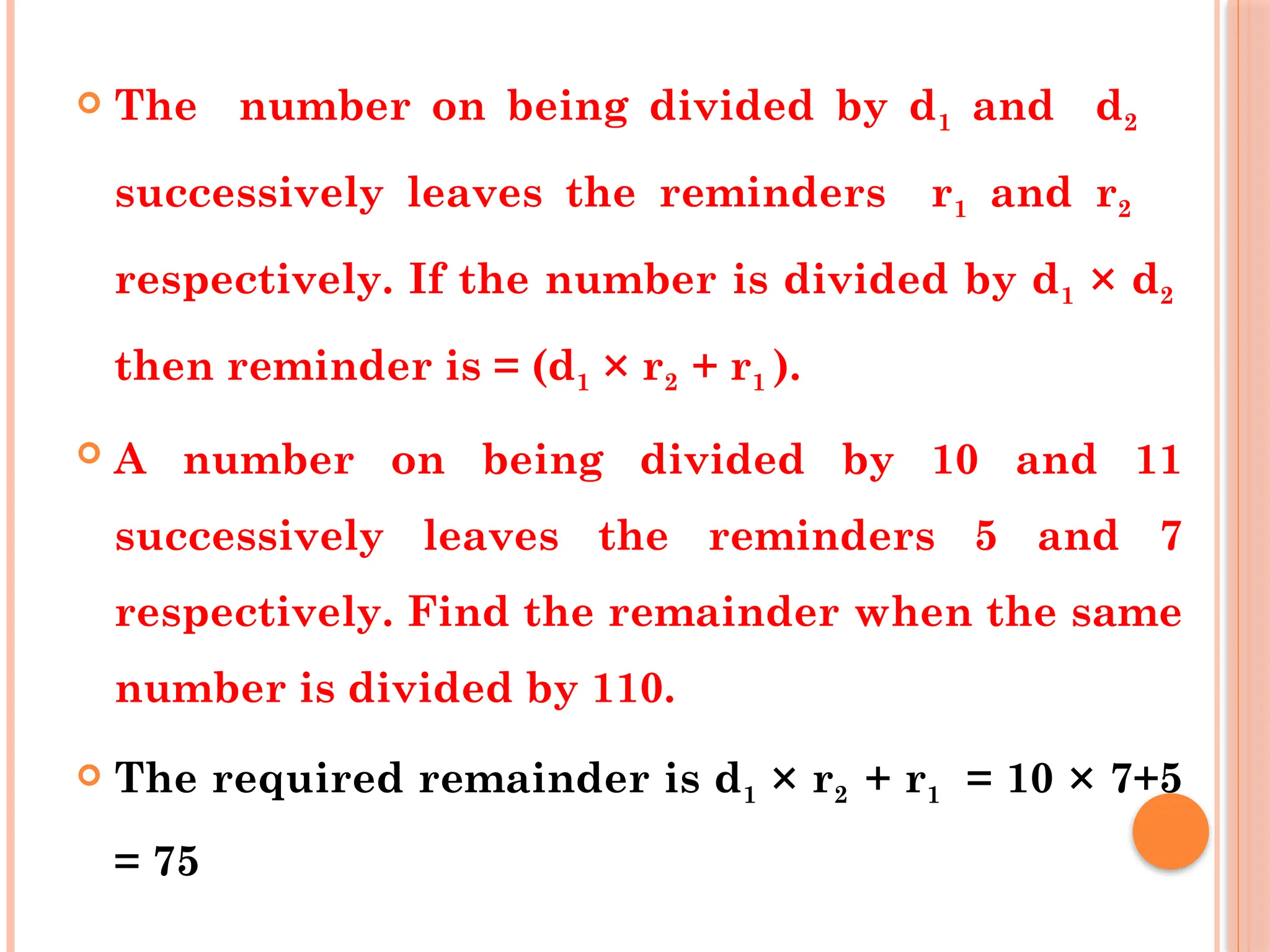 The number on being divided by d1 and d2
successively leaves the reminders r1 and r2
respectively. If the number is divided by d1 × d2
then reminder is = (d1 × r2 + r1 ).
 A number on being divided by 10 and 11
successively leaves the reminders 5 and 7
respectively. Find the remainder when the same
number is divided by 110.
 The required remainder is d1 × r2 + r1 = 10 × 7+5
= 75
 