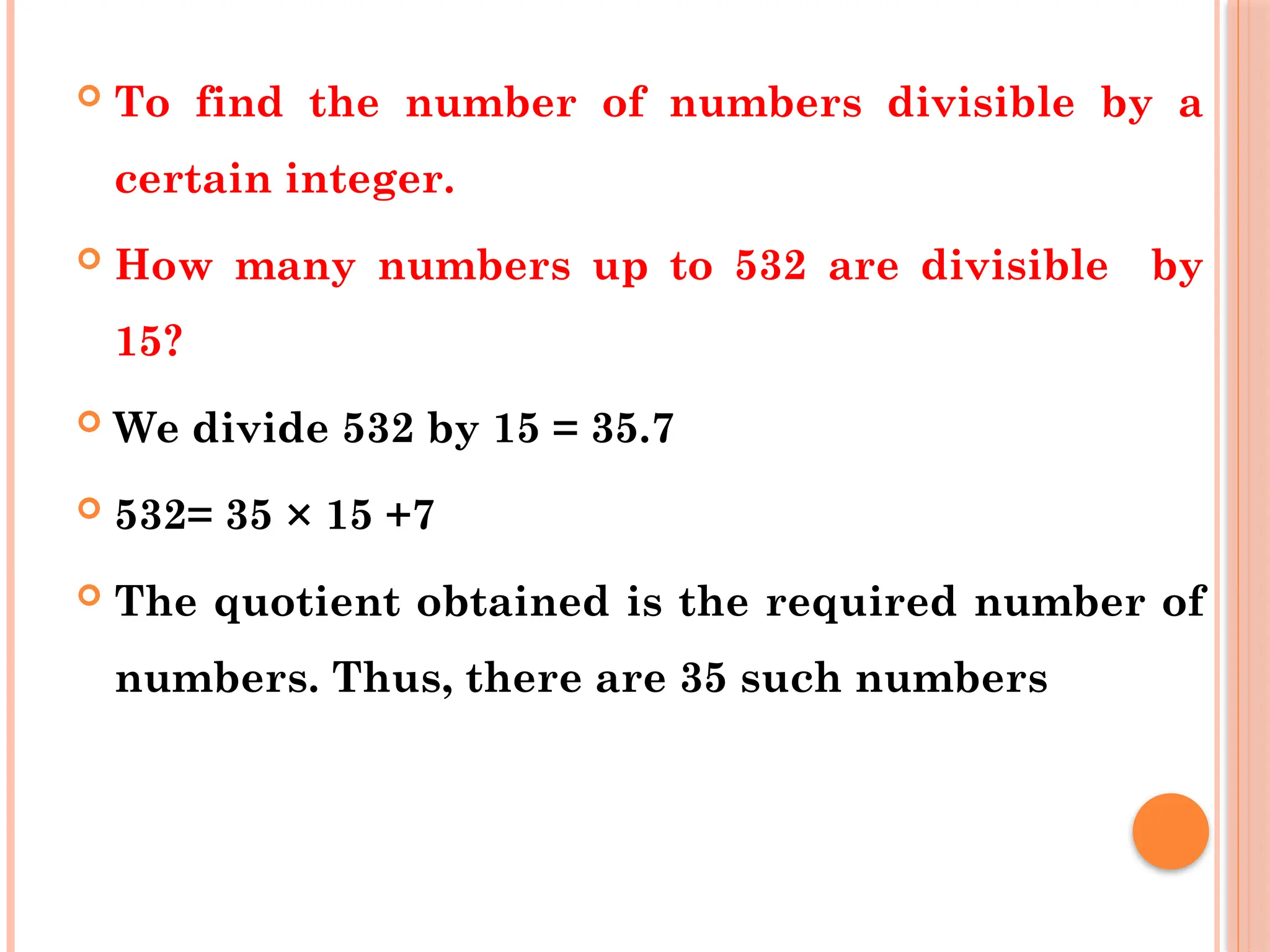  To find the number of numbers divisible by a
certain integer.
 How many numbers up to 532 are divisible by
15?
 We divide 532 by 15 = 35.7
 532= 35 × 15 +7
 The quotient obtained is the required number of
numbers. Thus, there are 35 such numbers
 