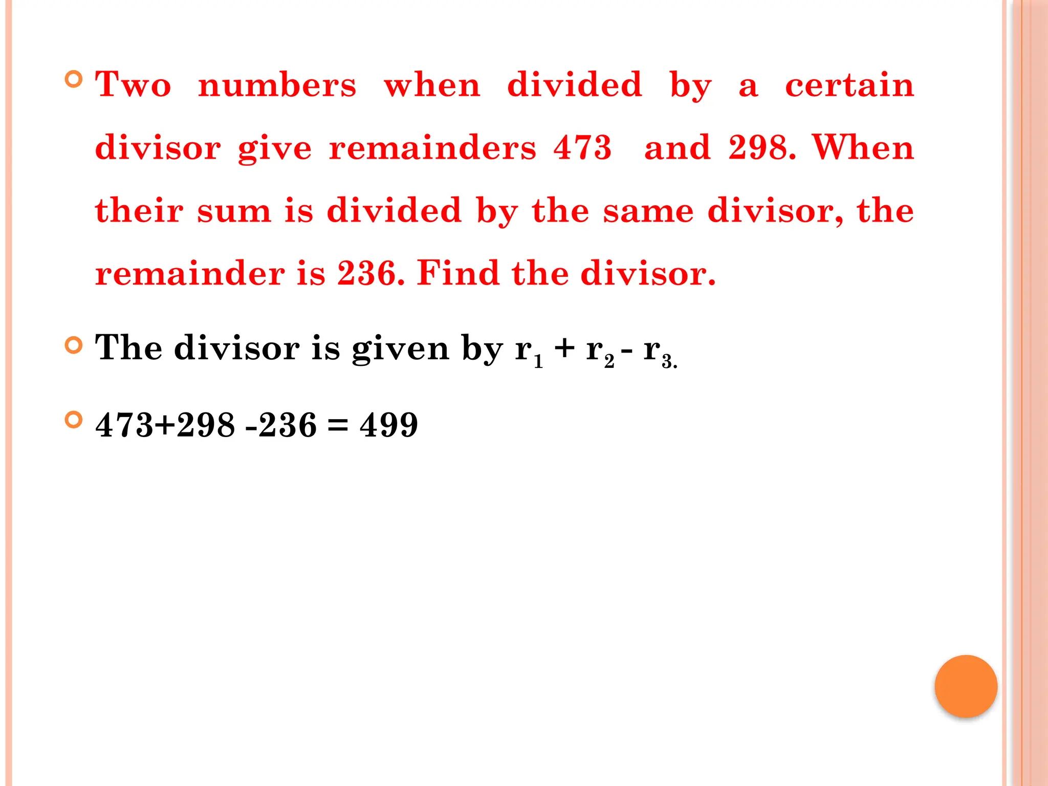  Two numbers when divided by a certain
divisor give remainders 473 and 298. When
their sum is divided by the same divisor, the
remainder is 236. Find the divisor.
 The divisor is given by r1 + r2 - r3.
 473+298 -236 = 499
 