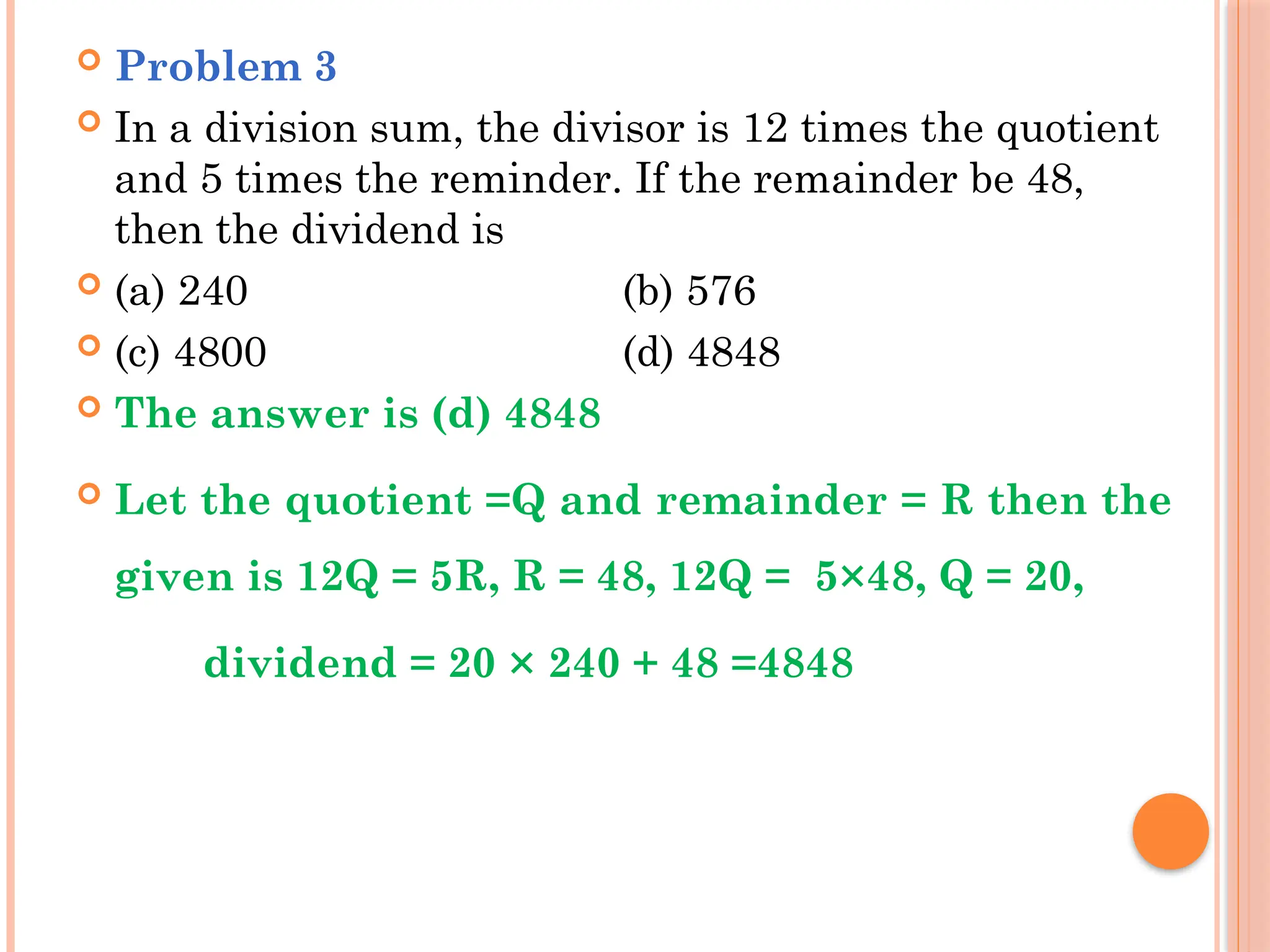  Problem 3
 In a division sum, the divisor is 12 times the quotient
and 5 times the reminder. If the remainder be 48,
then the dividend is
 (a) 240 (b) 576
 (c) 4800 (d) 4848
 The answer is (d) 4848
 Let the quotient =Q and remainder = R then the
given is 12Q = 5R, R = 48, 12Q = 5×48, Q = 20,
dividend = 20 × 240 + 48 =4848
 