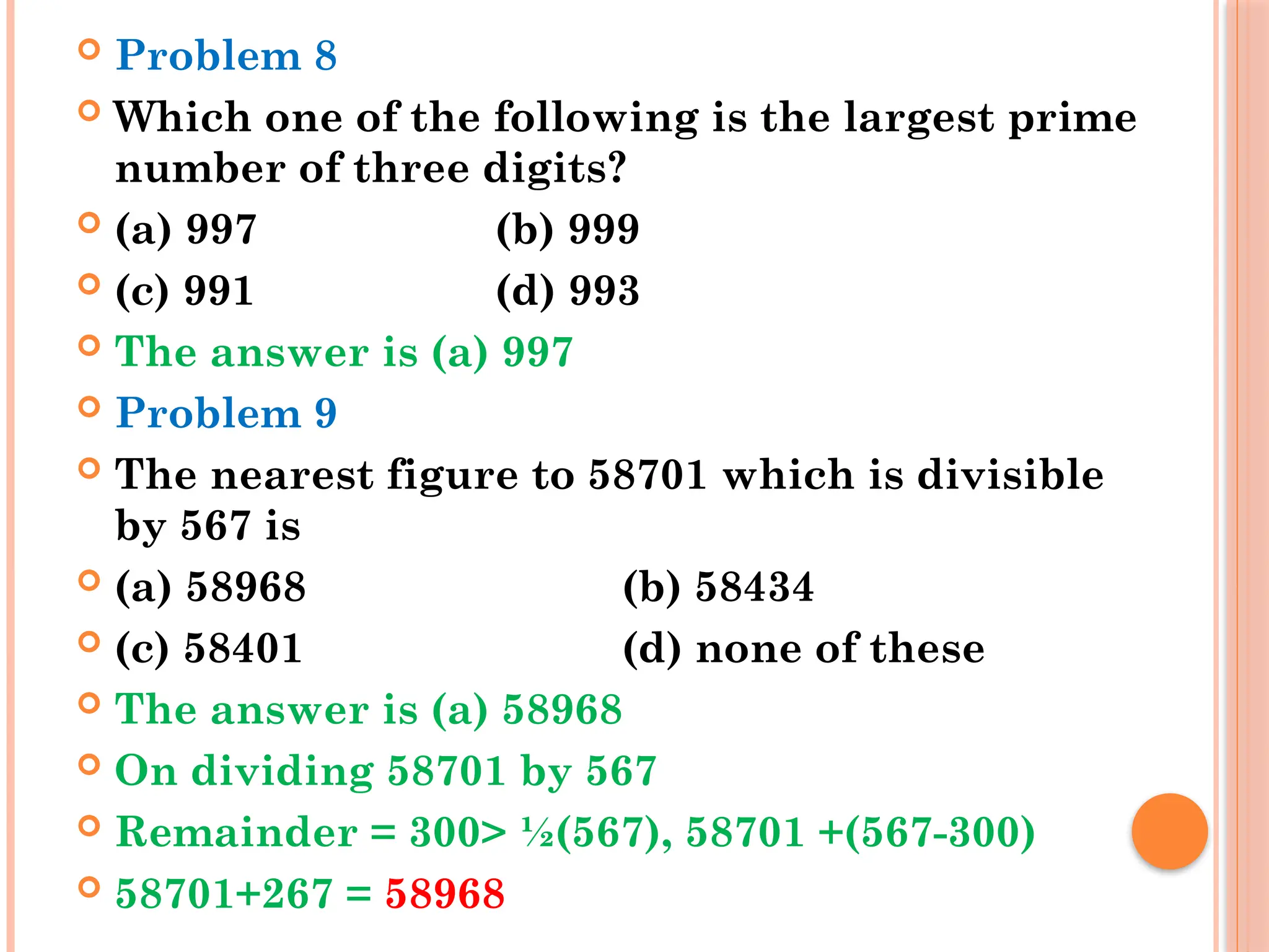  Problem 8
 Which one of the following is the largest prime
number of three digits?
 (a) 997 (b) 999
 (c) 991 (d) 993
 The answer is (a) 997
 Problem 9
 The nearest figure to 58701 which is divisible
by 567 is
 (a) 58968 (b) 58434
 (c) 58401 (d) none of these
 The answer is (a) 58968
 On dividing 58701 by 567
 Remainder = 300> ½(567), 58701 +(567-300)
 58701+267 = 58968
 