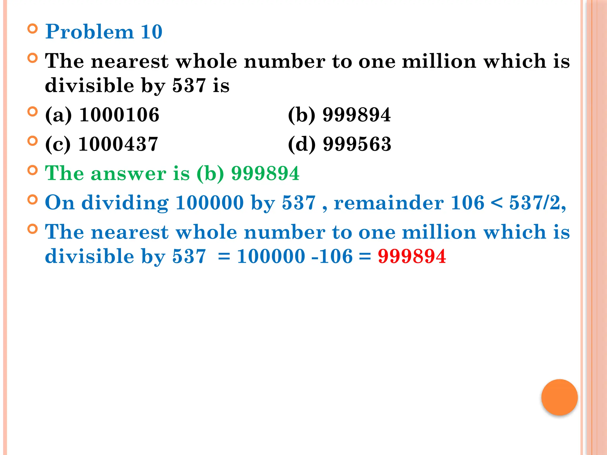  Problem 10
 The nearest whole number to one million which is
divisible by 537 is
 (a) 1000106 (b) 999894
 (c) 1000437 (d) 999563
 The answer is (b) 999894
 On dividing 100000 by 537 , remainder 106 < 537/2,
 The nearest whole number to one million which is
divisible by 537 = 100000 -106 = 999894
 