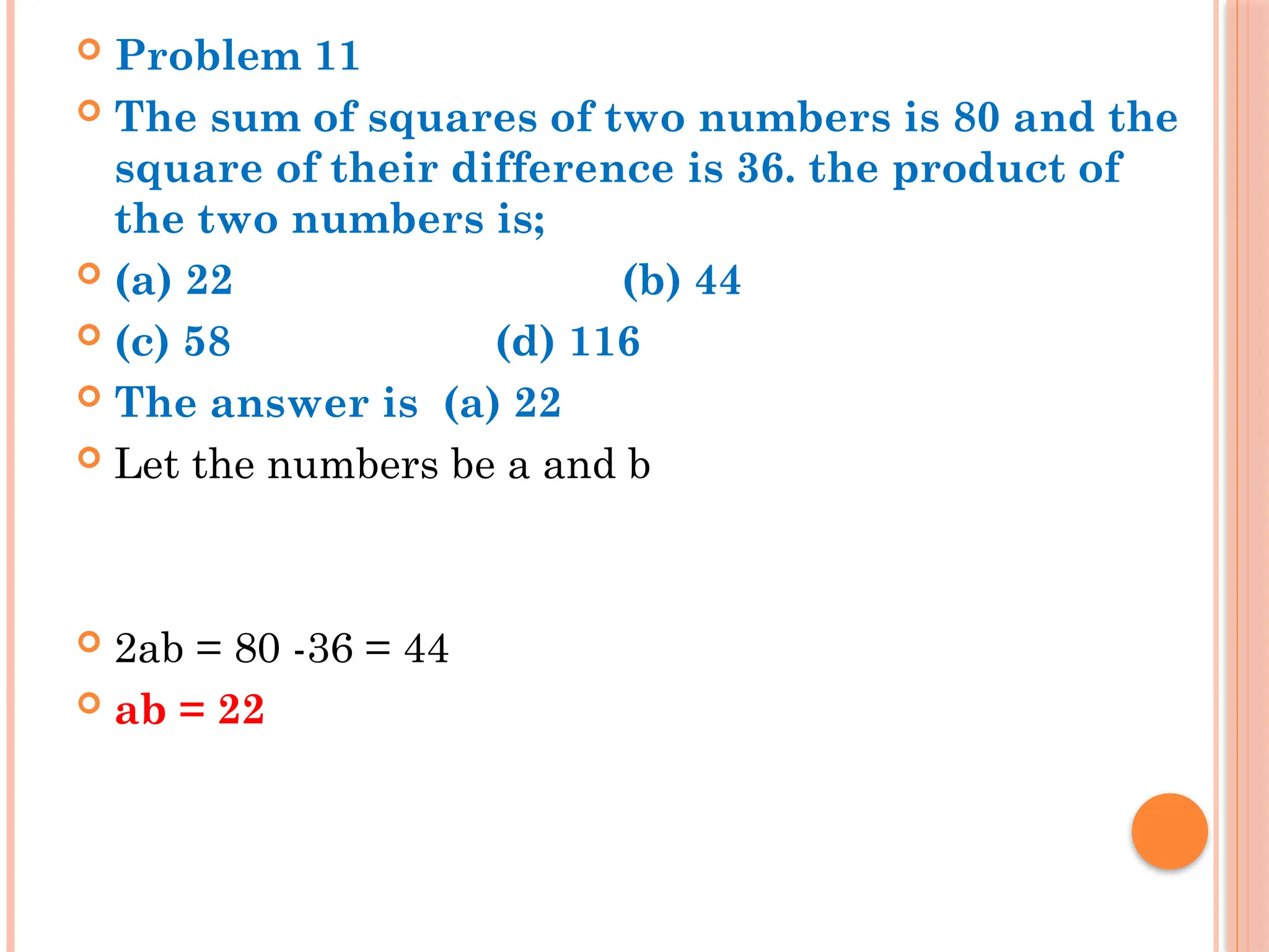  Problem 11
 The sum of squares of two numbers is 80 and the
square of their difference is 36. the product of
the two numbers is;
 (a) 22 (b) 44
 (c) 58 (d) 116
 The answer is (a) 22
 Let the numbers be a and b
 2ab = 80 -36 = 44
 ab = 22
 