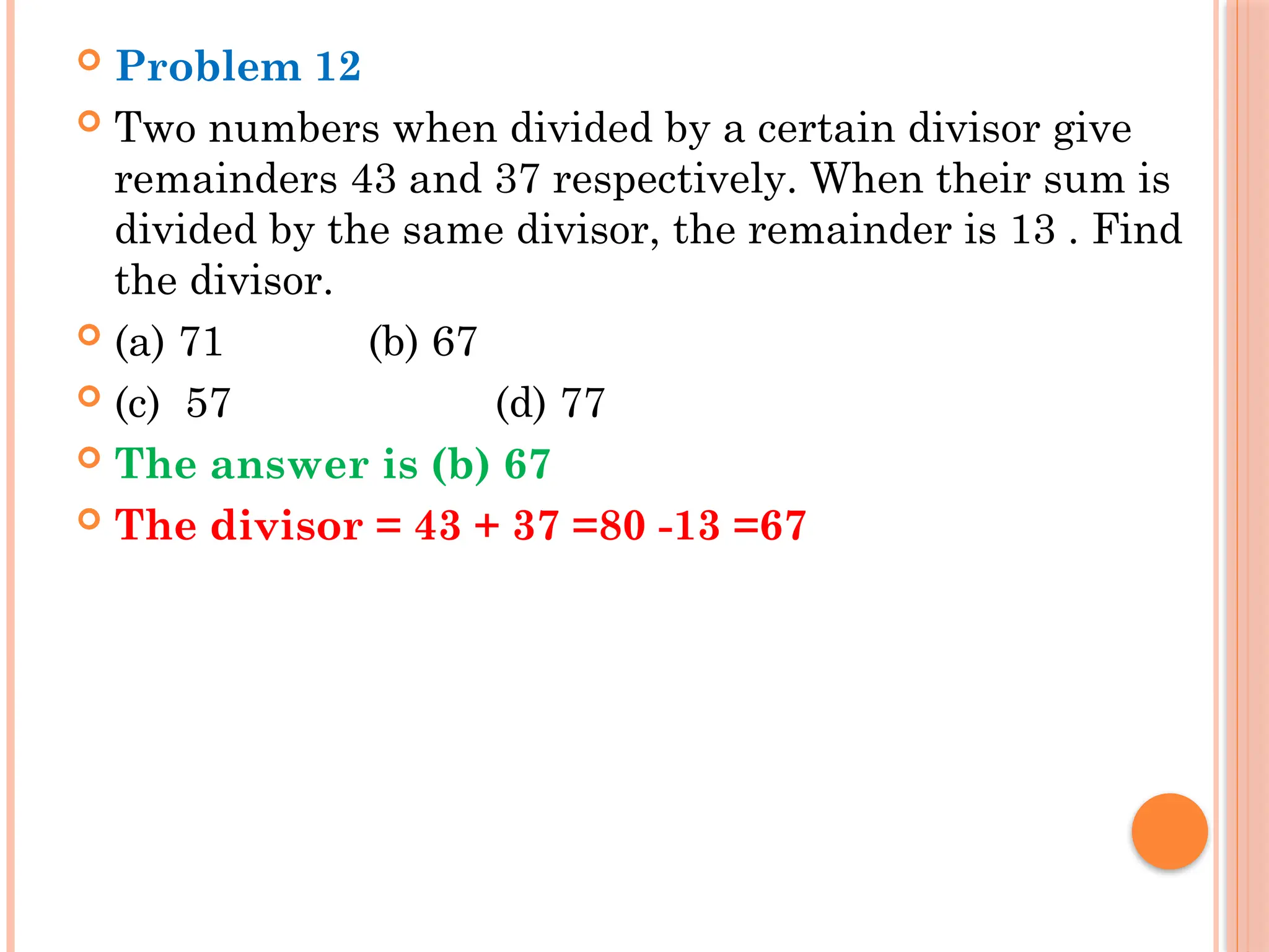  Problem 12
 Two numbers when divided by a certain divisor give
remainders 43 and 37 respectively. When their sum is
divided by the same divisor, the remainder is 13 . Find
the divisor.
 (a) 71 (b) 67
 (c) 57 (d) 77
 The answer is (b) 67
 The divisor = 43 + 37 =80 -13 =67
 
