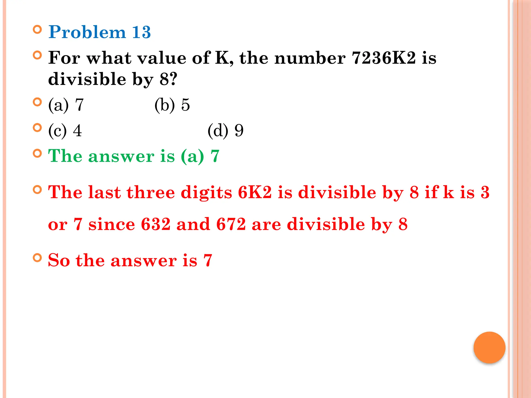  Problem 13
 For what value of K, the number 7236K2 is
divisible by 8?
 (a) 7 (b) 5
 (c) 4 (d) 9
 The answer is (a) 7
 The last three digits 6K2 is divisible by 8 if k is 3
or 7 since 632 and 672 are divisible by 8
 So the answer is 7
 