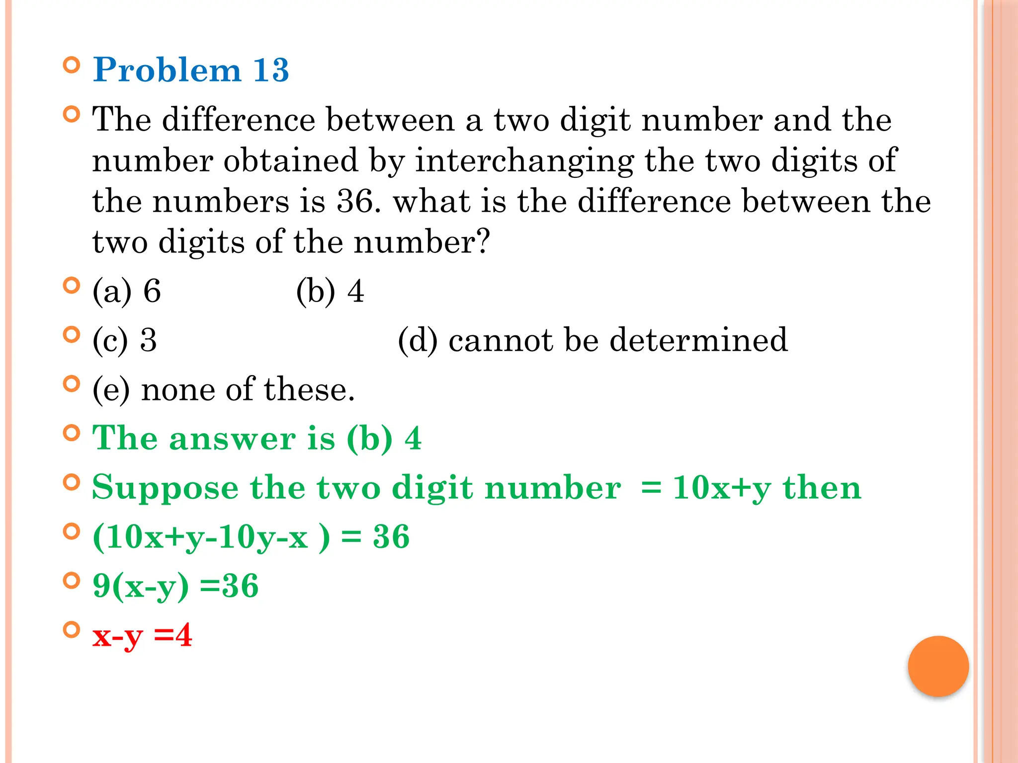  Problem 13
 The difference between a two digit number and the
number obtained by interchanging the two digits of
the numbers is 36. what is the difference between the
two digits of the number?
 (a) 6 (b) 4
 (c) 3 (d) cannot be determined
 (e) none of these.
 The answer is (b) 4
 Suppose the two digit number = 10x+y then
 (10x+y-10y-x ) = 36
 9(x-y) =36
 x-y =4
 
