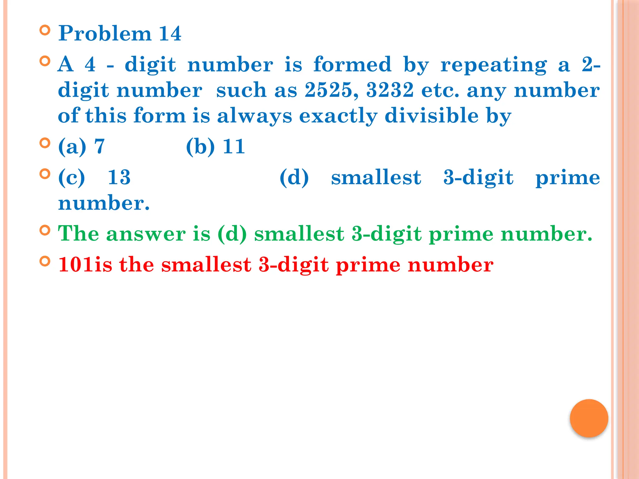  Problem 14
 A 4 - digit number is formed by repeating a 2-
digit number such as 2525, 3232 etc. any number
of this form is always exactly divisible by
 (a) 7 (b) 11
 (c) 13 (d) smallest 3-digit prime
number.
 The answer is (d) smallest 3-digit prime number.
 101is the smallest 3-digit prime number
 