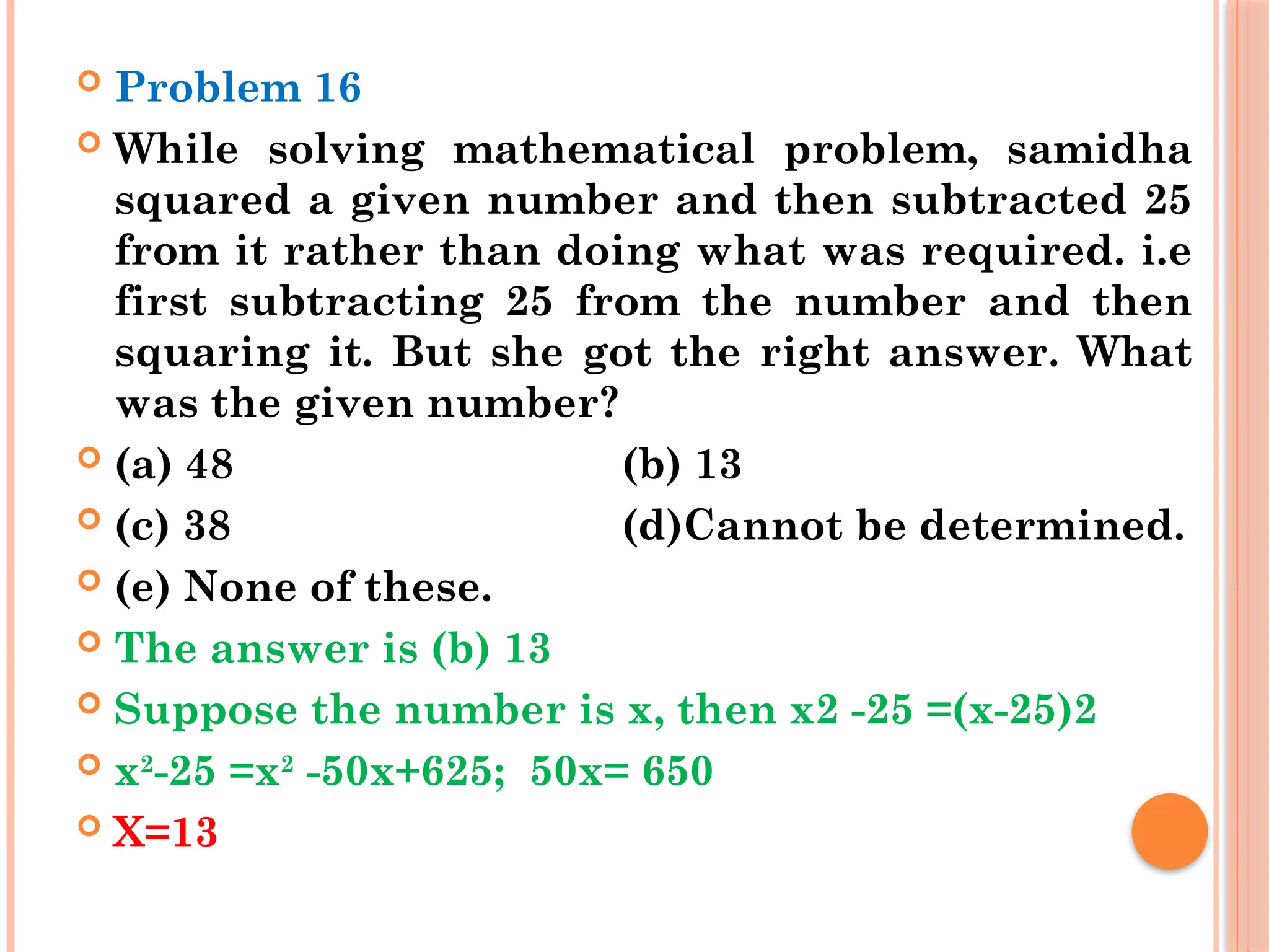  Problem 16
 While solving mathematical problem, samidha
squared a given number and then subtracted 25
from it rather than doing what was required. i.e
first subtracting 25 from the number and then
squaring it. But she got the right answer. What
was the given number?
 (a) 48 (b) 13
 (c) 38 (d)Cannot be determined.
 (e) None of these.
 The answer is (b) 13
 Suppose the number is x, then x2 -25 =(x-25)2
 x2
-25 =x2
-50x+625; 50x= 650
 X=13
 