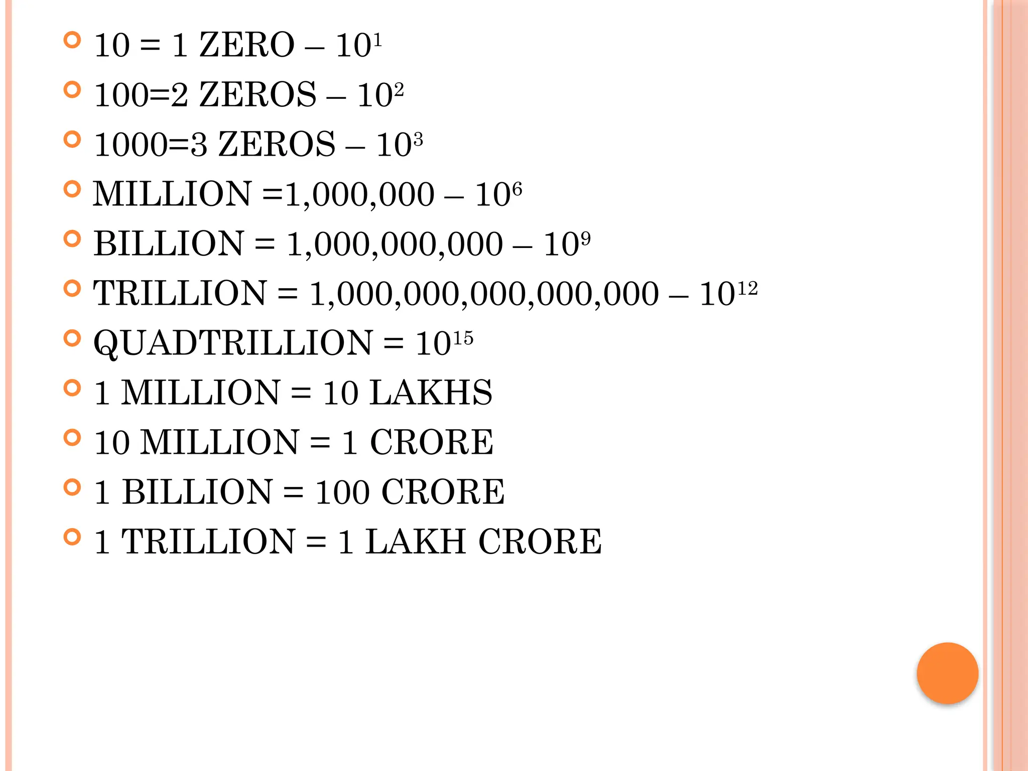  10 = 1 ZERO – 101
 100=2 ZEROS – 102
 1000=3 ZEROS – 103
 MILLION =1,000,000 – 106
 BILLION = 1,000,000,000 – 109
 TRILLION = 1,000,000,000,000,000 – 1012
 QUADTRILLION = 1015
 1 MILLION = 10 LAKHS
 10 MILLION = 1 CRORE
 1 BILLION = 100 CRORE
 1 TRILLION = 1 LAKH CRORE
 