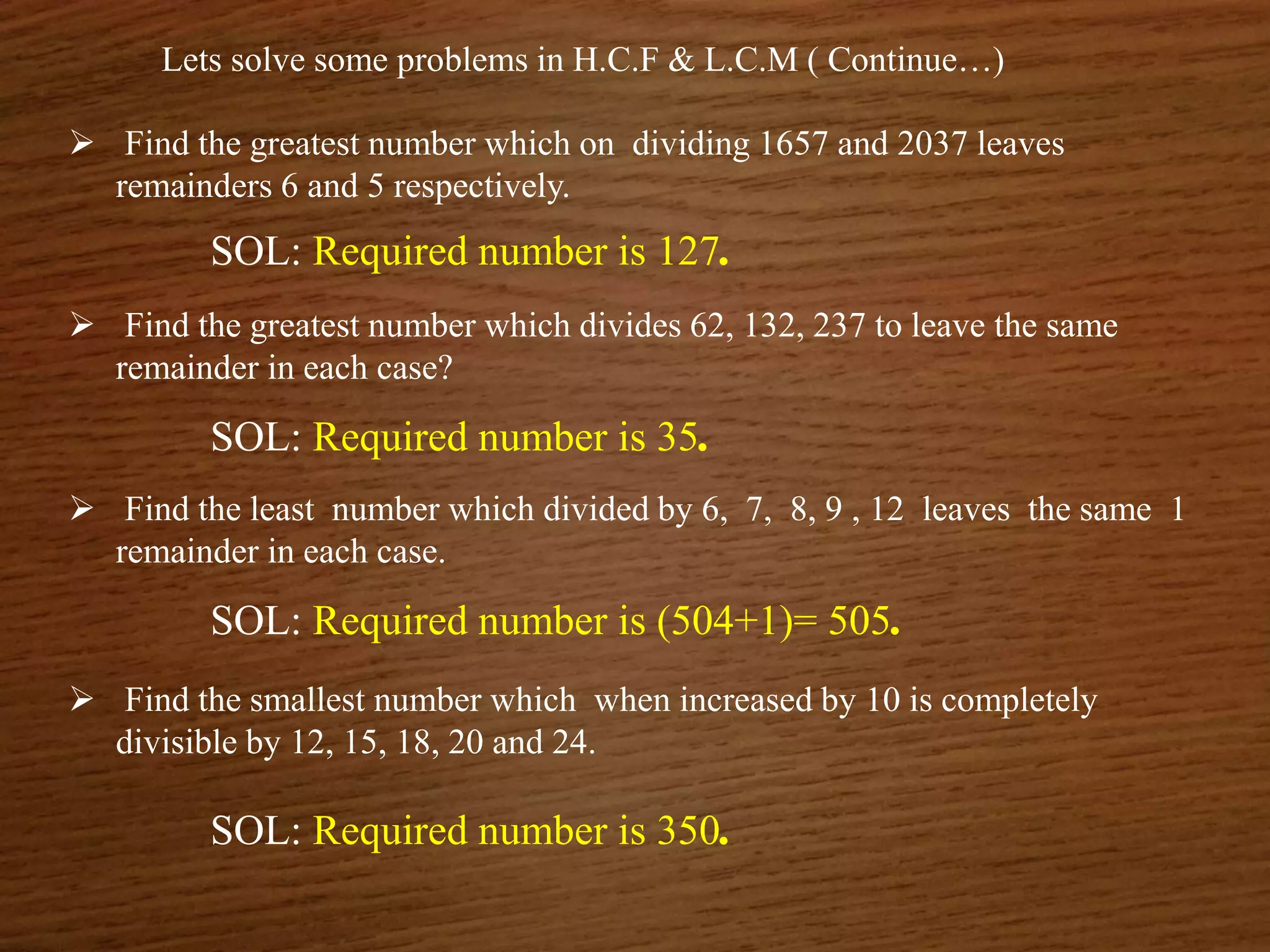 Lets solve some problems in H.C.F & L.C.M ( Continue…)
 Find the greatest number which on dividing 1657 and 2037 leaves
remainders 6 and 5 respectively.
SOL: Required number is 127.
 Find the greatest number which divides 62, 132, 237 to leave the same
remainder in each case?
SOL: Required number is 35.
 Find the least number which divided by 6, 7, 8, 9 , 12 leaves the same 1
remainder in each case.
SOL: Required number is (504+1)= 505.
 Find the smallest number which when increased by 10 is completely
divisible by 12, 15, 18, 20 and 24.
SOL: Required number is 350.
 