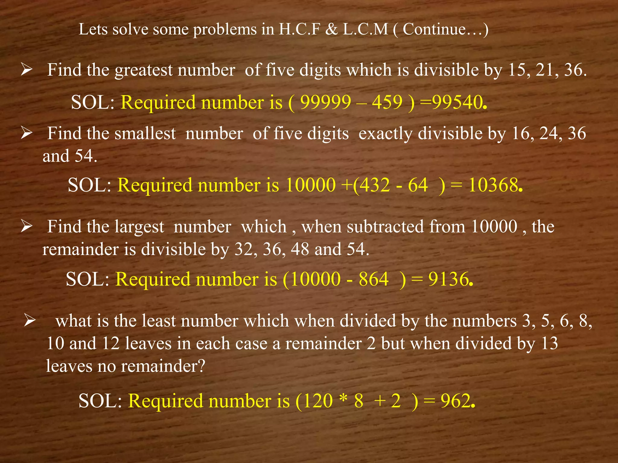 Lets solve some problems in H.C.F & L.C.M ( Continue…)
 Find the greatest number of five digits which is divisible by 15, 21, 36.
SOL: Required number is ( 99999 – 459 ) =99540.
 Find the smallest number of five digits exactly divisible by 16, 24, 36
and 54.
SOL: Required number is 10000 +(432 - 64 ) = 10368.
 Find the largest number which , when subtracted from 10000 , the
remainder is divisible by 32, 36, 48 and 54.
SOL: Required number is (10000 - 864 ) = 9136.
 what is the least number which when divided by the numbers 3, 5, 6, 8,
10 and 12 leaves in each case a remainder 2 but when divided by 13
leaves no remainder?
SOL: Required number is (120 * 8 + 2 ) = 962.
 