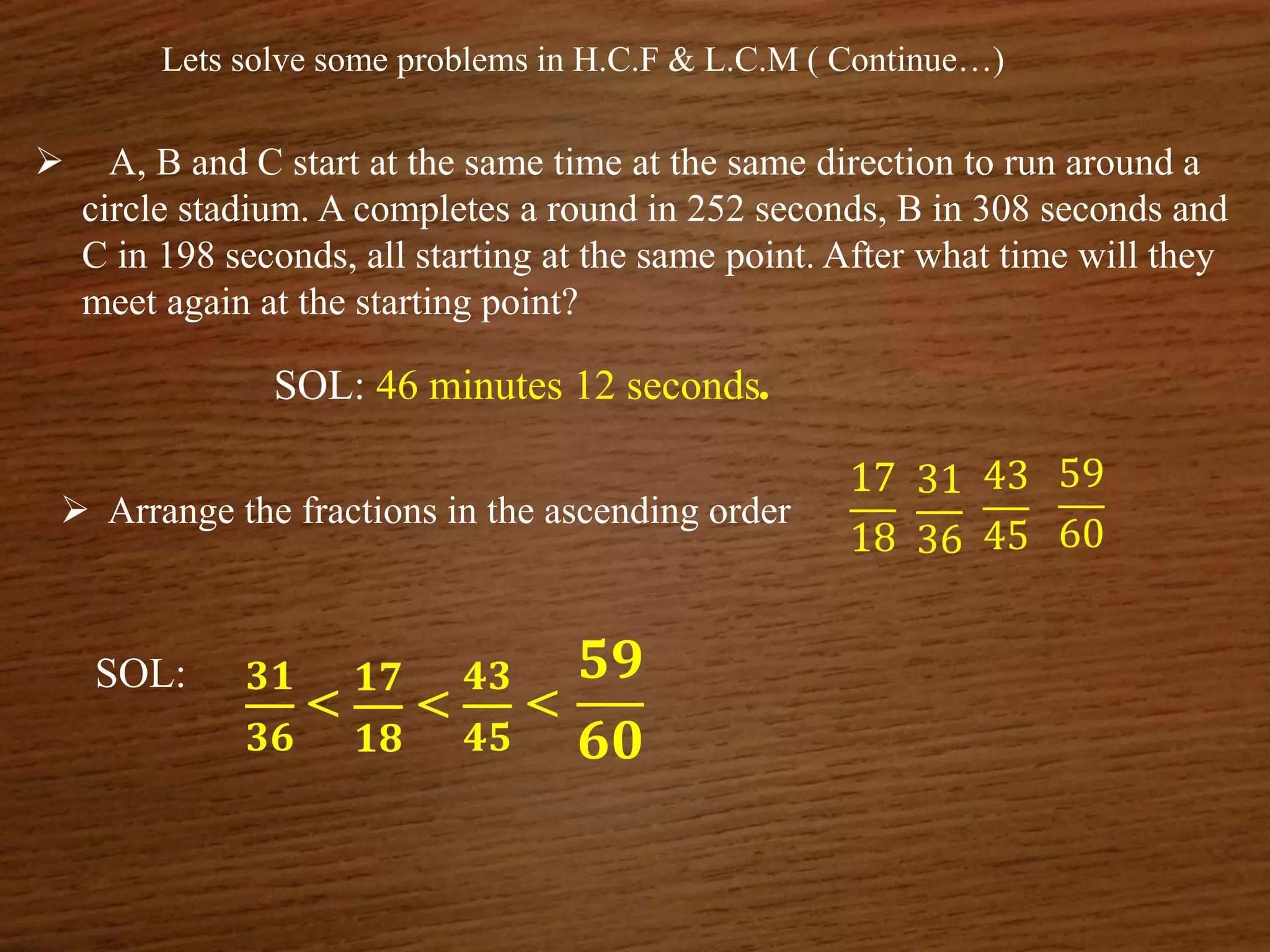 Lets solve some problems in H.C.F & L.C.M ( Continue…)
 A, B and C start at the same time at the same direction to run around a
circle stadium. A completes a round in 252 seconds, B in 308 seconds and
C in 198 seconds, all starting at the same point. After what time will they
meet again at the starting point?
SOL: 46 minutes 12 seconds.
 Arrange the fractions in the ascending order
17
18
43
45
31
36
59
60
SOL: 𝟑𝟏
𝟑𝟔
<
𝟏𝟕
𝟏𝟖
<
𝟒𝟑
𝟒𝟓
<
𝟓𝟗
𝟔𝟎
 