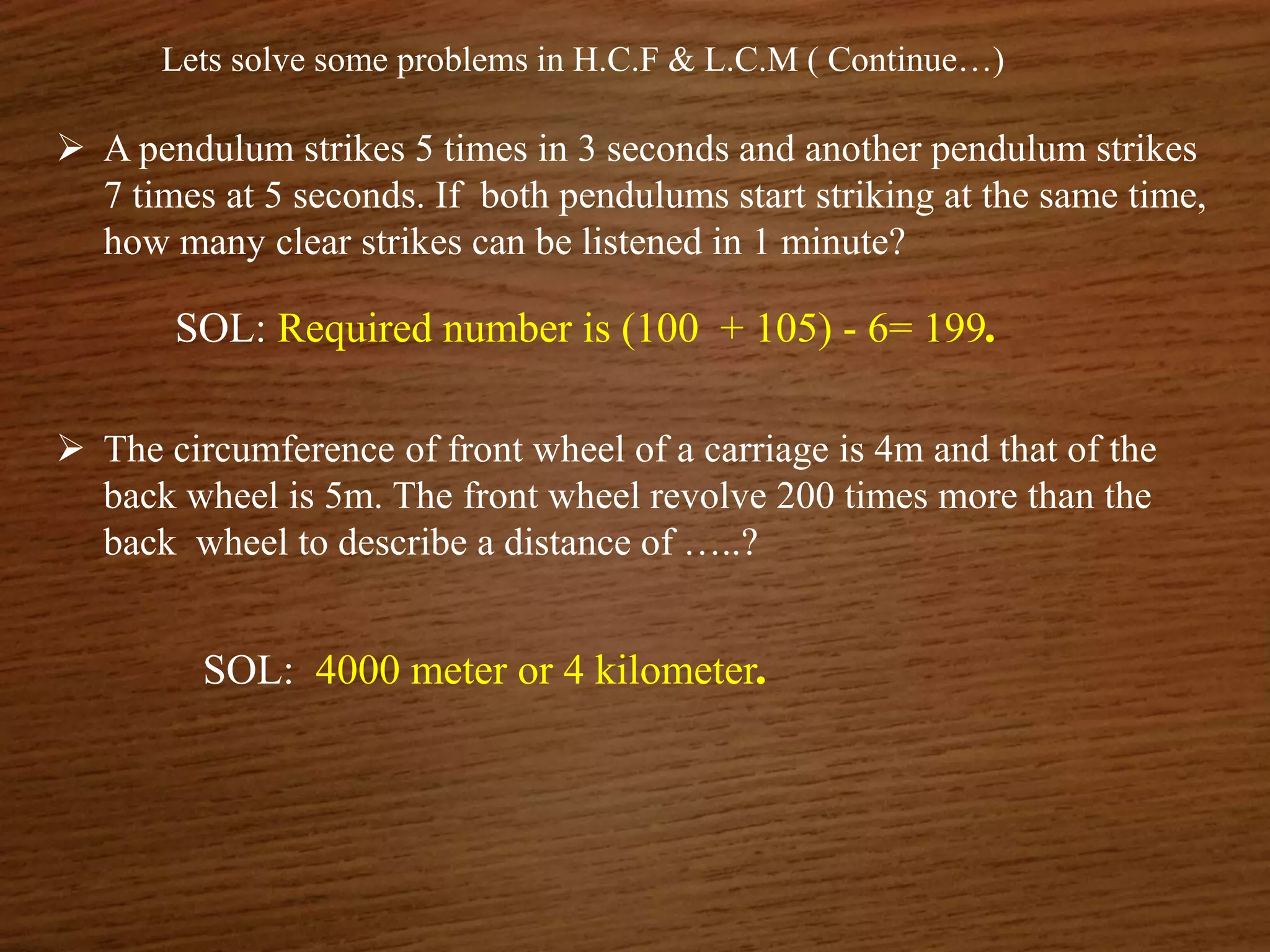 Lets solve some problems in H.C.F & L.C.M ( Continue…)
 A pendulum strikes 5 times in 3 seconds and another pendulum strikes
7 times at 5 seconds. If both pendulums start striking at the same time,
how many clear strikes can be listened in 1 minute?
SOL: Required number is (100 + 105) - 6= 199.
 The circumference of front wheel of a carriage is 4m and that of the
back wheel is 5m. The front wheel revolve 200 times more than the
back wheel to describe a distance of …..?
SOL: 4000 meter or 4 kilometer.
 