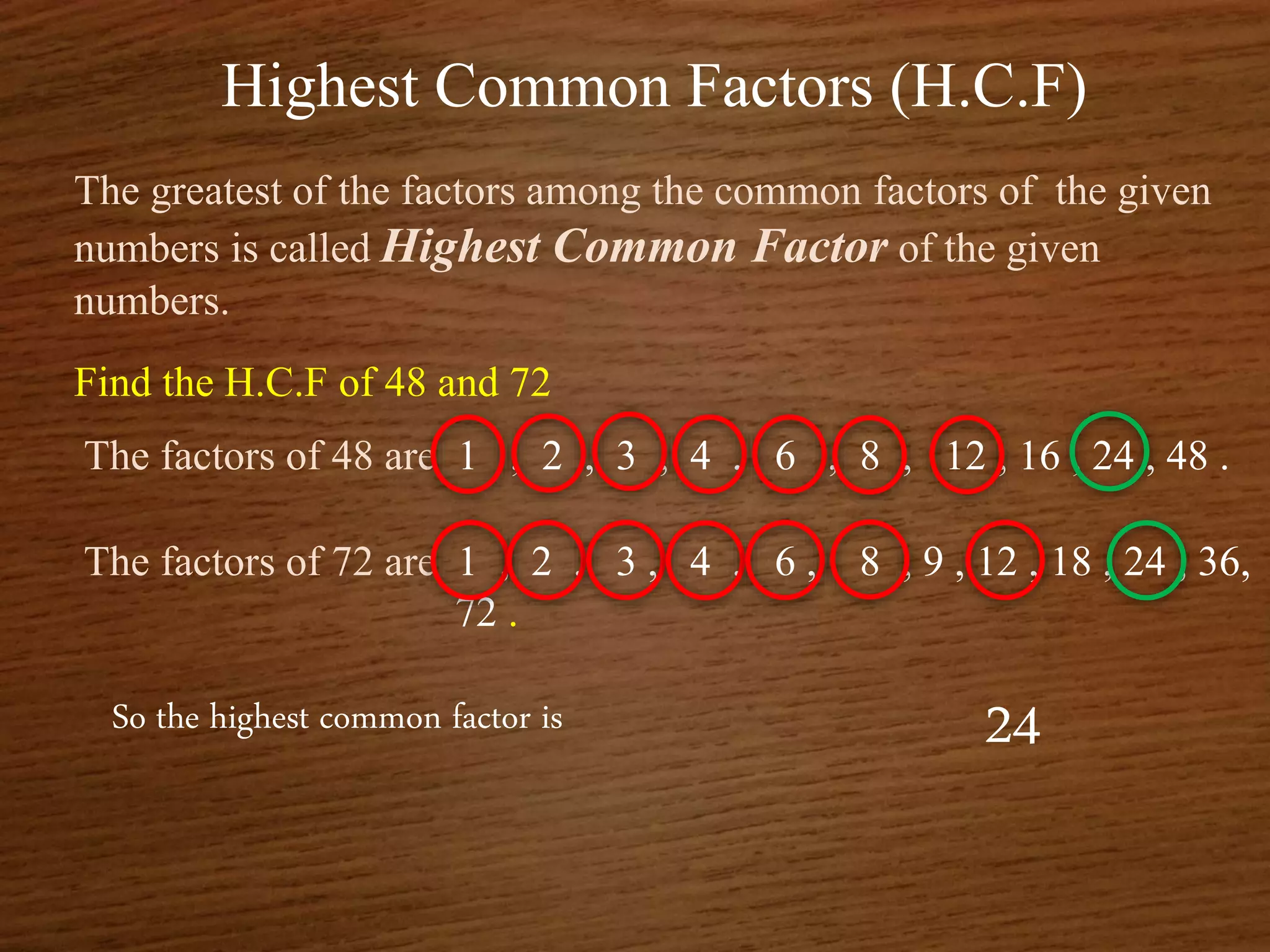 Highest Common Factors (H.C.F)
The greatest of the factors among the common factors of the given
numbers is called Highest Common Factor of the given
numbers.
Find the H.C.F of 48 and 72
The factors of 48 are 1 , 2 , 3 , 4 , 6 , 8 , 12 , 16 , 24 , 48 .
The factors of 72 are 1 , 2 , 3 , 4 , 6 , 8 , 9 , 12 , 18 , 24 , 36,
72 .
So the highest common factor is 24
 