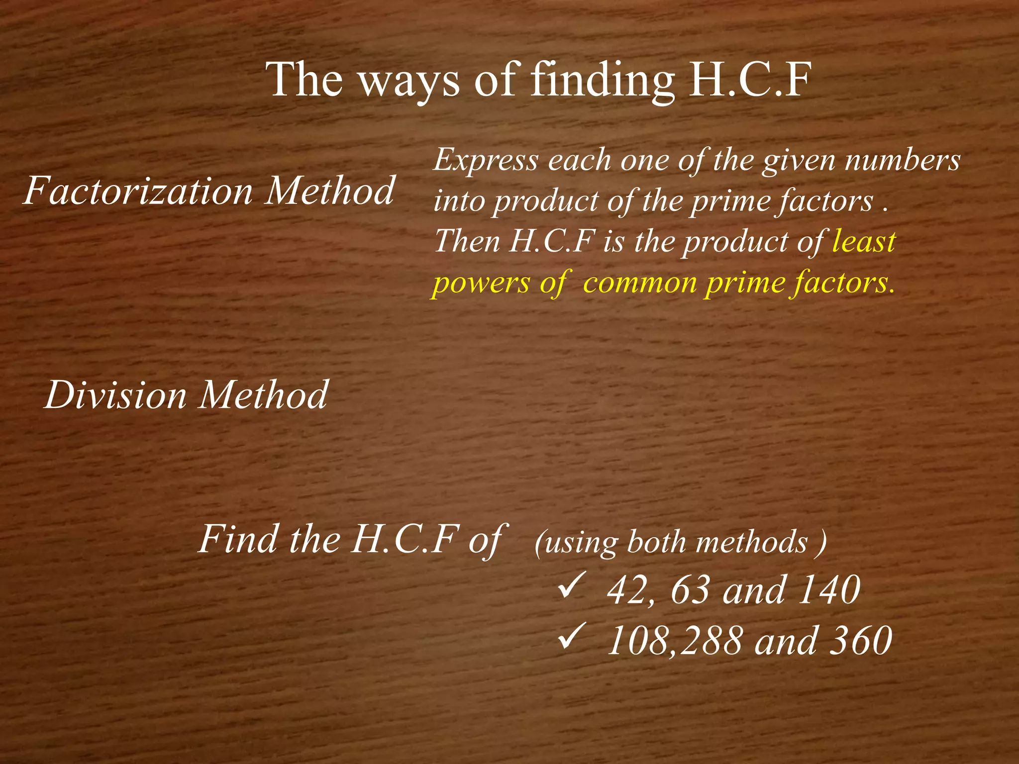The ways of finding H.C.F
Factorization Method
Division Method
Find the H.C.F of (using both methods )
 42, 63 and 140
 108,288 and 360
Express each one of the given numbers
into product of the prime factors .
Then H.C.F is the product of least
powers of common prime factors.
 