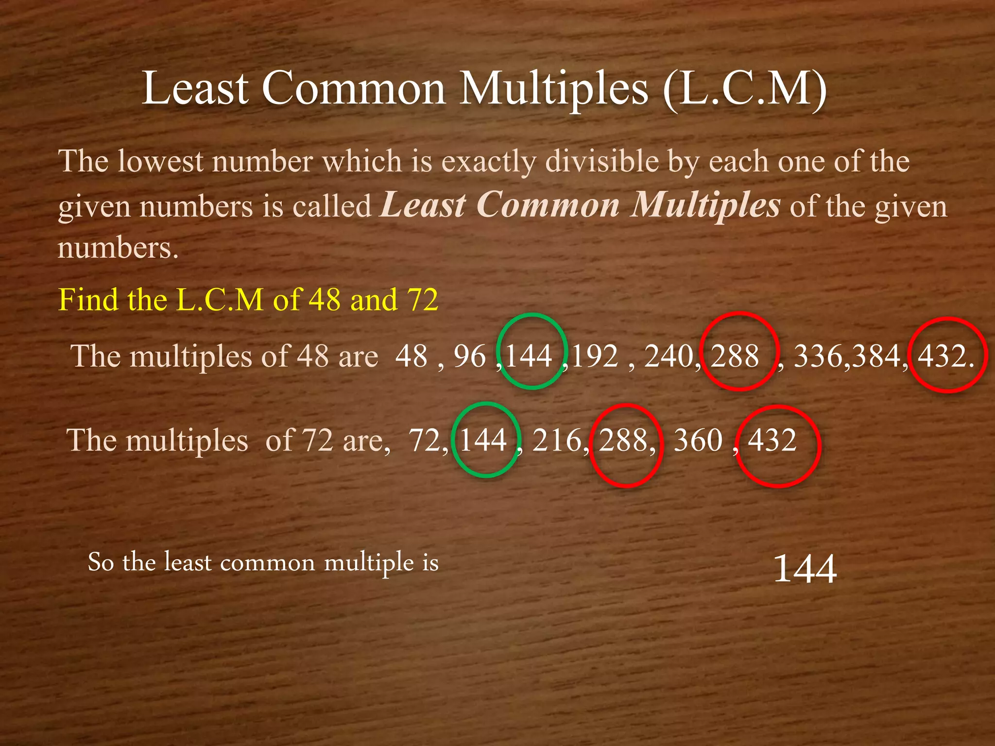 Least Common Multiples (L.C.M)
The lowest number which is exactly divisible by each one of the
given numbers is called Least Common Multiples of the given
numbers.
Find the L.C.M of 48 and 72
So the least common multiple is 144
The multiples of 48 are 48 , 96 ,144 ,192 , 240, 288 , 336,384, 432.
The multiples of 72 are, 72, 144 , 216, 288, 360 , 432
 