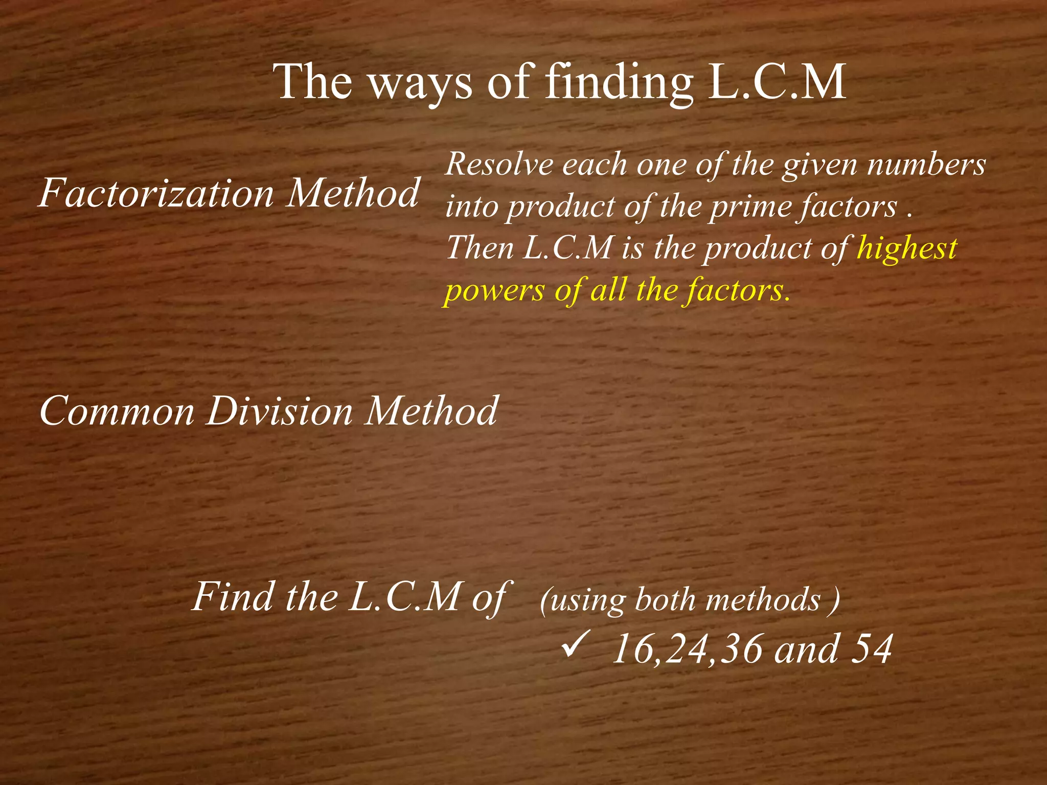 The ways of finding L.C.M
Factorization Method
Common Division Method
Find the L.C.M of (using both methods )
 16,24,36 and 54
Resolve each one of the given numbers
into product of the prime factors .
Then L.C.M is the product of highest
powers of all the factors.
 