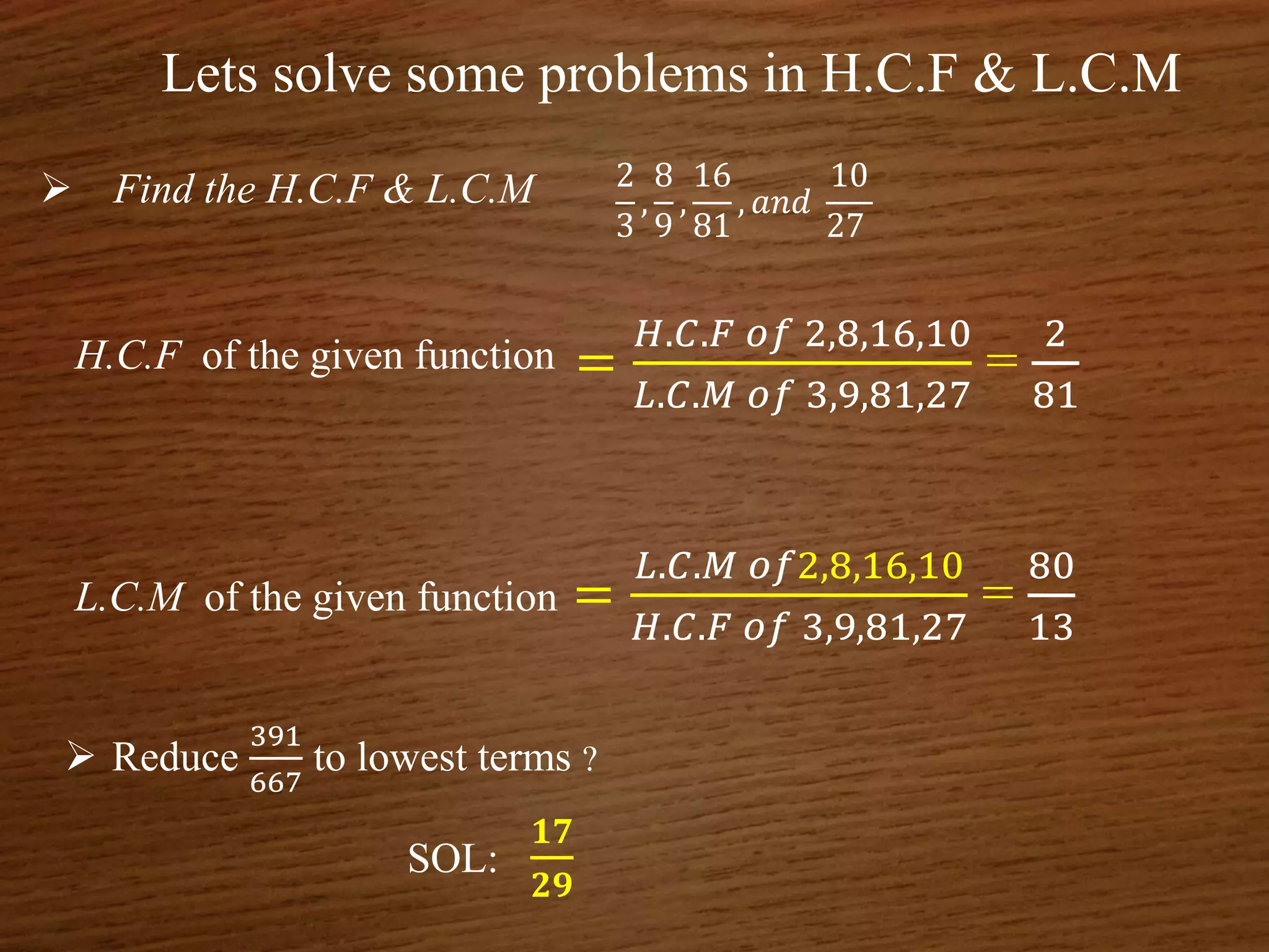 Lets solve some problems in H.C.F & L.C.M
 Find the H.C.F & L.C.M 2
3
,
8
9
,
16
81
, 𝑎𝑛𝑑
10
27
H.C.F of the given function =
𝐻.𝐶.𝐹 𝑜𝑓 2,8,16,10
𝐿.𝐶.𝑀 𝑜𝑓 3,9,81,27
=
2
81
L.C.M of the given function =
𝐿.𝐶.𝑀 𝑜𝑓2,8,16,10
𝐻.𝐶.𝐹 𝑜𝑓 3,9,81,27
=
80
13
 Reduce
391
667
to lowest terms ?
SOL:
𝟏𝟕
𝟐𝟗
 